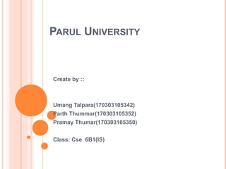 PARUL UNIVERSITY
Create by ::
Umang Talpara(170303105342)
Parth Thummar(170303105352)
Pramay Thumar(170303105350)
Class: Cse 6B1(IS)
 