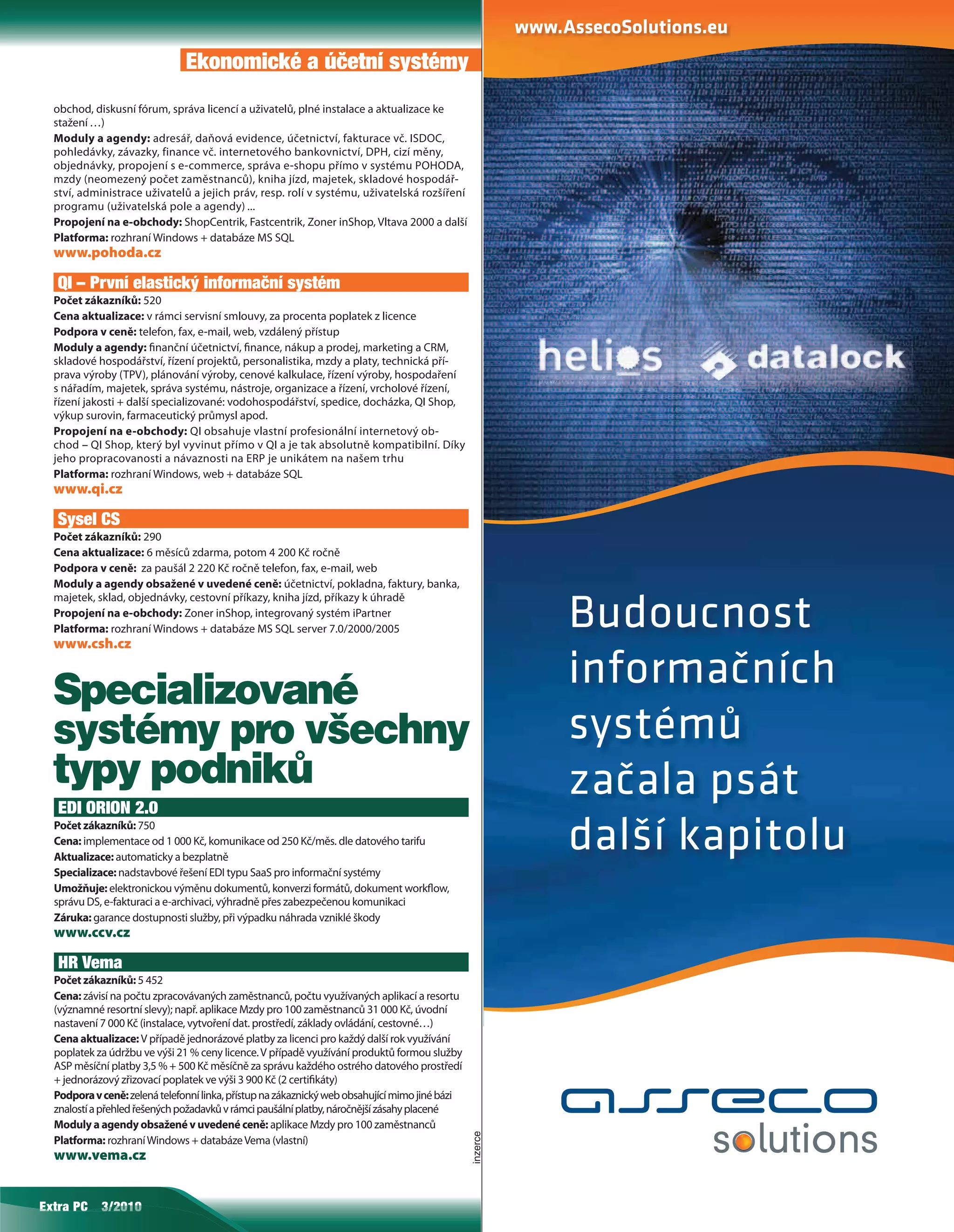 Ekonomické a účetní systémy
  obchod, diskusní fórum, správa licencí a uživatelů, plné instalace a aktualizace ke
  stažení …)
  Moduly a agendy: adresář, daňová evidence, účetnictví, fakturace vč. ISDOC,
  pohledávky, závazky, finance vč. internetového bankovnictví, DPH, cizí měny,
  objednávky, propojení s e-commerce, správa e-shopu přímo v systému POHODA,
  mzdy (neomezený počet zaměstnanců), kniha jízd, majetek, skladové hospodář-
  ství, administrace uživatelů a jejich práv, resp. rolí v systému, uživatelská rozšíření
  programu (uživatelská pole a agendy) ...
  Propojení na e-obchody: ShopCentrik, Fastcentrik, Zoner inShop, Vltava 2000 a další
  Platforma: rozhraní Windows + databáze MS SQL
  www.pohoda.cz

   QI – První elastický informační systém
  Počet zákazníků: 520
  Cena aktualizace: v rámci servisní smlouvy, za procenta poplatek z licence
  Podpora v ceně: telefon, fax, e-mail, web, vzdálený přístup
  Moduly a agendy: nanční účetnictví, nance, nákup a prodej, marketing a CRM,
  skladové hospodářství, řízení projektů, personalistika, mzdy a platy, technická pří-
  prava výroby (TPV), plánování výroby, cenové kalkulace, řízení výroby, hospodaření
  s nářadím, majetek, správa systému, nástroje, organizace a řízení, vrcholové řízení,
  řízení jakosti + další specializované: vodohospodářství, spedice, docházka, QI Shop,
  výkup surovin, farmaceutický průmysl apod.
  Propojení na e-obchody: QI obsahuje vlastní profesionální internetový ob-
  chod – QI Shop, který byl vyvinut přímo v QI a je tak absolutně kompatibilní. Díky
  jeho propracovanosti a návaznosti na ERP je unikátem na našem trhu
  Platforma: rozhraní Windows, web + databáze SQL
  www.qi.cz

   Sysel CS
  Počet zákazníků: 290
  Cena aktualizace: 6 měsíců zdarma, potom 4 200 Kč ročně
  Podpora v ceně: za paušál 2 220 Kč ročně telefon, fax, e-mail, web
  Moduly a agendy obsažené v uvedené ceně: účetnictví, pokladna, faktury, banka,
  majetek, sklad, objednávky, cestovní příkazy, kniha jízd, příkazy k úhradě
  Propojení na e-obchody: Zoner inShop, integrovaný systém iPartner
  Platforma: rozhraní Windows + databáze MS SQL server 7.0/2000/2005
  www.csh.cz
                                                                                                          Budoucnost
  Specializované                                                                                          informačních
  systémy pro všechny                                                                                     systémů
  typy podniků                                                                                            začala psát
   EDI ORION 2.0
  Počet zákazníků: 750
  Cena: implementace od 1 000 Kč, komunikace od 250 Kč/měs. dle datového tarifu
  Aktualizace: automaticky a bezplatně
                                                                                                          další kapitolu
  Specializace: nadstavbové řešení EDI typu SaaS pro informační systémy
  Umožňuje: elektronickou výměnu dokumentů, konverzi formátů, dokument work ow,
  správu DS, e-fakturaci a e-archivaci, výhradně přes zabezpečenou komunikaci
  Záruka: garance dostupnosti služby, při výpadku náhrada vzniklé škody
  www.ccv.cz

   HR Vema
  Počet zákazníků: 5 452
  Cena: závisí na počtu zpracovávaných zaměstnanců, počtu využívaných aplikací a resortu
  (významné resortní slevy); např. aplikace Mzdy pro 100 zaměstnanců 31 000 Kč, úvodní
  nastavení 7 000 Kč (instalace, vytvoření dat. prostředí, základy ovládání, cestovné…)
  Cena aktualizace: V případě jednorázové platby za licenci pro každý další rok využívání
  poplatek za údržbu ve výši 21 % ceny licence. V případě využívání produktů formou služby
  ASP měsíční platby 3,5 % + 500 Kč měsíčně za správu každého ostrého datového prostředí
  + jednorázový zřizovací poplatek ve výši 3 900 Kč (2 certi káty)
  Podpora v ceně: zelená telefonní linka, přístup na zákaznický web obsahující mimo jiné bázi
  znalostí a přehled řešených požadavků v rámci paušální platby, náročnější zásahy placené
  Moduly a agendy obsažené v uvedené ceně: aplikace Mzdy pro 100 zaměstnanců
                                                                                                inzerce




  Platforma: rozhraní Windows + databáze Vema (vlastní)
  www.vema.cz


Extra C
Extra PC
    a       3/2010
            3/2010
               0
 