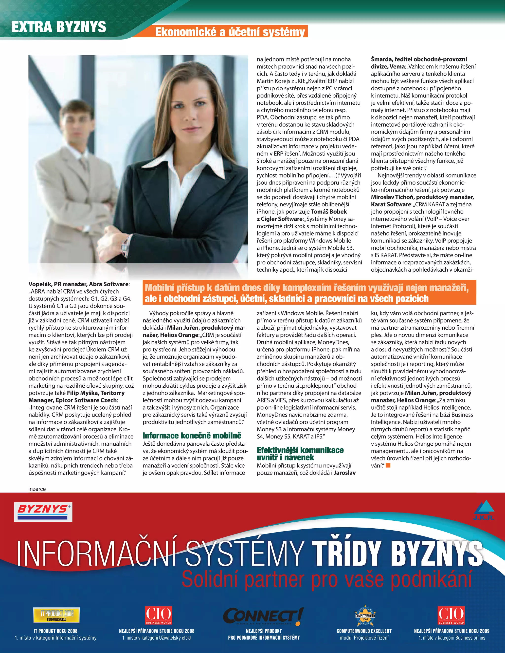 EXTRA BYZNYS                                                Ekonomické a účetní systémy

                                                                                                    na jednom místě potřebují na mnoha           Šmarda, ředitel obchodně-provozní
                                                                                                    místech pracovníci snad na všech pozi-       divize, Vema: „Vzhledem k našemu řešení
                                                                                                    cích. A často tedy i v terénu, jak dokládá   aplikačního serveru a tenkého klienta
                                                                                                    Martin Korejs z JKR: „Kvalitní ERP nabízí    mohou být veškeré funkce všech aplikací
                                                                                                    přístup do systému nejen z PC v rámci        dostupné z notebooku připojeného
                                                                                                    podnikové sítě, přes vzdáleně připojený      k internetu. Náš komunikační protokol
                                                                                                    notebook, ale i prostřednictvím internetu    je velmi efektivní, takže stačí i docela po-
                                                                                                    a chytrého mobilního telefonu resp.          malý internet. Přístup z notebooku mají
                                                                                                    PDA. Obchodní zástupci se tak přímo          k dispozici nejen manažeři, kteří používají
                                                                                                    v terénu dostanou ke stavu skladových        internetové portálové rozhraní k eko-
                                                                                                    zásob či k informacím z CRM modulu,          nomickým údajům rmy a personálním
                                                                                                    stavbyvedoucí může z notebooku či PDA        údajům svých podřízených, ale i odborní
                                                                                                    aktualizovat informace v projektu vede-      referenti, jako jsou například účetní, které
                                                                                                    ném v ERP řešení. Možnosti využití jsou      mají prostřednictvím našeho tenkého
                                                                                                    široké a narážejí pouze na omezení daná      klienta přístupné všechny funkce, jež
                                                                                                    koncovými zařízeními (rozlišení displeje,    potřebují ke své práci.”
                                                                                                    rychlost mobilního připojení,…).” Vývojáři      Nejnovější trendy v oblasti komunikace
                                                                                                    jsou dnes připraveni na podporu různých      jsou leckdy přímo součástí ekonomic-
                                                                                                    mobilních platforem a kromě notebooků        ko-informačního řešení, jak potvrzuje
                                                                                                    se do popředí dostávají i chytré mobilní     Miroslav Tichoň, produktový manažer,
                                                                                                    telefony, nevyjímaje stále oblíbenější       Karat Software: „CRM KARAT a zejména
                                                                                                    iPhone, jak potvrzuje Tomáš Bobek            jeho propojení s technologií levného
                                                                                                    z Cígler Software: „Systémy Money sa-        internetového volání (VoIP – Voice over
                                                                                                    mozřejmě drží krok s mobilními techno-       Internet Protocol), které je součástí
                                                                                                    logiemi a pro uživatele máme k dispozici     našeho řešení, prokazatelně inovuje
                                                                                                    řešení pro platformy Windows Mobile          komunikaci se zákazníky. VoIP propojuje
                                                                                                    a iPhone. Jedná se o systém Mobile S3,       mobil obchodníka, manažera nebo mistra
                                                                                                    který pokrývá mobilní prodej a je vhodný     s IS KARAT. Představte si, že máte on-line
                                                                                                    pro obchodní zástupce, skladníky, servisní   informace o rozpracovaných zakázkách,
                                                                                                    techniky apod., kteří mají k dispozici       objednávkách a pohledávkách v okamži-

      Vopelák, PR manažer, Abra Software:
      „ABRA nabízí CRM ve všech čtyřech                Mobilní přístup k datům dnes díky komplexním řešením využívají nejen manažeři,
      dostupných systémech: G1, G2, G3 a G4.           ale i obchodní zástupci, účetní, skladníci a pracovníci na všech pozicích
      U systémů G1 a G2 jsou dokonce sou-
      částí jádra a uživatelé je mají k dispozici         Výhody pokročilé správy a hlavně          zařízení s Windows Mobile. Řešení nabízí     ku, kdy vám volá obchodní partner, a ješ-
      již v základní ceně. CRM uživateli nabízí       následného využití údajů o zákaznících        přímo v terénu přístup k datům zákazníků     tě vám současně systém připomene, že
      rychlý přístup ke strukturovaným infor-         dokládá i Milan Juřen, produktový ma-         a zboží, přijímat objednávky, vystavovat     má partner zítra narozeniny nebo remní
      macím o klientovi, kterých lze při prodeji      nažer, Helios Orange: „CRM je součástí        faktury a provádět řadu dalších operací.     ples. Jde o novou dimenzi komunikace
      využít. Stává se tak přímým nástrojem           jak našich systémů pro velké rmy, tak         Druhá mobilní aplikace, MoneyDnes,           se zákazníky, která nabízí řadu nových
      ke zvyšování prodeje.” Úkolem CRM už            pro ty střední. Jeho stěžejní výhodou         určená pro platformu iPhone, pak míří na     a dosud nevyužitých možností.” Součástí
      není jen archivovat údaje o zákazníkovi,        je, že umožňuje organizacím vybudo-           zmíněnou skupinu manažerů a ob-              automatizované vnitřní komunikace
      ale díky přímému propojení s agenda-            vat rentabilnější vztah se zákazníky za       chodních zástupců. Poskytuje okamžitý        společnosti je i reporting, který může
      mi zajistit automatizované zrychlení            současného snížení provozních nákladů.        přehled o hospodaření společnosti a řadu     sloužit k pravidelnému vyhodnocová-
      obchodních procesů a možnost lépe cílit         Společnosti zabývající se prodejem            dalších užitečných nástrojů – od možnosti    ní efektivnosti jednotlivých procesů
      marketing na rozdílné cílové skupiny, což       mohou zkrátit cyklus prodeje a zvýšit zisk    přímo v terénu si „proklepnout“ obchod-      i efektivnosti jednotlivých zaměstnanců,
      potvrzuje také Filip Myška, Teritorry           z jednoho zákazníka. Marketingové spo-        ního partnera díky propojení na databáze     jak potvrzuje Milan Juřen, produktový
      Manager, Epicor Software Czech:                 lečnosti mohou zvýšit odezvu kampaní          ARES a VIES, přes kurzovou kalkulačku až     manažer, Helios Orange: „Za zmínku
      „Integrované CRM řešení je součástí naší        a tak zvýšit i výnosy z nich. Organizace      po on-line legislativní informační servis.   určitě stojí například Helios Intelligence.
      nabídky. CRM poskytuje ucelený pohled           pro zákaznický servis také výrazně zvyšují    MoneyDnes navíc nabízíme zdarma,             Je to integrované řešení na bázi Business
      na informace o zákazníkovi a zajišťuje          produktivitu jednotlivých zaměstnanců.”       včetně ovladačů pro účetní program           Intelligence. Nabízí uživateli mnoho
      sdílení dat v rámci celé organizace. Kro-                                                     Money S3 a informační systémy Money          různých druhů reportů a statistik napříč
      mě zautomatizování procesů a eliminace          Informace konečně mobilně                     S4, Money S5, KARAT a IFS.”                  celým systémem. Helios Intelligence
      množství administrativních, manuálních          Ještě donedávna panovala často předsta-                                                    v systému Helios Orange pomáhá nejen
      a duplicitních činností je CRM také             va, že ekonomický systém má sloužit pou-      Efektivnější komunikace                      managementu, ale i pracovníkům na
      skvělým zdrojem informací o chování zá-         ze účetním a dále s ním pracují již pouze     uvnitř i navenek                             všech úrovních řízení při jejich rozhodo-
      kazníků, nákupních trendech nebo třeba          manažeři a vedení společnosti. Stále více     Mobilní přístup k systému nevyužívají        vání.”
      úspěšnosti marketingových kampaní.”             je ovšem opak pravdou. Sdílet informace       pouze manažeři, což dokládá i Jaroslav

      inzerce




  1/4
 INFORMAČNÍ SYSTÉMY TŘÍDY BYZNYS
                                                                          Solidní partner pro vaše podnikání
          IT PRODUKT ROKU 2008            NEJLEPŠÍ PŘÍPADOVÁ STUDIE ROKU 2008                   NEJLEPŠÍ PRODUKT                   COMPUTERWORLD EXCELLENT         NEJLEPŠÍ PŘÍPADOVÁ STUDIE ROKU 2009
1. místo v kategorii Informační systémy    1. místo v kategorii Uživatelský efekt       PRO PODNIKOVÉ INFORMAČNÍ SYSTÉMY            modul Projektové řízení          1. místo v kategorii Business přínos
                                                                                                                                                                           Extra PC 3/2010
80
 