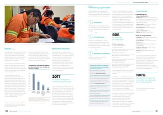 Comparación de los salarios pagados
por Alumbrera con otras medidas de
salarios. Año 2017
Salario
medio del
10º decil
Argentina
Salario
medio Minera
Alumbrera
Salario
medio de los
asalariados
registrados
privados
ARG
Salario
mínimo vital
y móvil
Base: salario mínimo vital y móvil=100.
Fuentes: INDEC-EPH, MTEySS, Minera Alumbrera. Los
datos del INDEC (salarios del 10° decil) corresponden
al 2do trimestre de 2017; el salario del sector privado y
el salario mínimo a septiembre de 2017.
500
951
284
100
1.000
900
800
700
600
500
400
300
200
100
0
Salarios
Garantizamos un sistema remune-
rativo equitativo, asegurándonos
que a igual trabajo corresponde
igual remuneración para el mismo
puesto laboral sin distinción por
edad, origen o género.
En 2017 Minera Alumbrera realizó
pagos en concepto de remunera-
ciones brutas y beneficios (incluye
cargas sociales y otros beneficios e
indemnizaciones) a los empleados
por $1.409.306.445.
Los empleados de Minera
Alumbrera se ubican entre los
grupos mejor remunerados de la
economía argentina, debido a las
diferentes condiciones laborales, al
alejamiento temporario del hogar
durante el período de trabajo, y a la
calificación necesaria para desem-
peñar las funciones. La remunera-
ción promedio bruta (incluyendo
beneficios) en 2017 representa 4,8
veces el salario promedio bruto del
sector privado registrado de la
economía argentina.3
En 2017, el salario promedio bruto
incluyendo beneficios de Alumbrera
fue 2,7 veces mayor que el salario
promedio del 10° decil (grupo forma-
do por los 1,6 millones de empleados
mejor remunerados del país).
Relaciones laborales
Respetamos el vínculo que la
entidad gremial tiene con nuestros
colaboradores. A su vez nos hemos
comprometido a mantener una
comunicación eficaz, sincera y
fluida entre la compañía y los
representantes gremiales. Hay un
compromiso de paz social entre el
sindicato y la empresa para la
resolución de conflictos y la comuni-
cación adecuada para tratar temas
de mutuo interés.
Ante cambios significativos que se
produjeran en la organización y que
pudieran afectar a los trabajadores y
sus representantes, nos hemos
comprometido a difundirlos con la
anticipación necesaria para asegu-
rarnos una transición armónica. El
plazo mínimo de aviso varía acorde
a las circunstancias de la operación
y, en algunos casos, estos plazos
pueden estar incluidos en el Conve-
nio Colectivo de Trabajo.
Programas internos de capacita-
ción desarrollados en Alumbrera
durante su vida útil:
Culminación de Estudios
Secundarios en mina ICE
(2010-11). 108 diplomados.
Dos carreras terciarias cursadas
en la mina (2012-2016): Tecnica-
tura Universitaria en Minas y
Tecnicatura Superior en Gastro-
nomía. 102 diplomados.
Clases de inglés dentro de la
compañía.
Política de Educación iniciada
por el empleado.
Programa de Aprendices: Con-
venios con escuelas técnicas API
Programa de pasantías para
jóvenes profesionales
▶
▶
▶
▶
▶
▶
▶
-
-
-
-
-
▶
-
-
-
-
-
Formación y capacitación
A lo largo de las dos décadas de
Alumbrera nuestras acciones en la
gestión y desarrollo de las personas
se han enfocado en tres aspectos:
A fines de 2016 implementamos
una encuesta voluntaria y anónima
sobre preferencias de capacitación
para identificar las necesidades
generales y las demandas específi-
cas de los trabajadores, con el
enfoque puesto en el cierre de
mina. Dicho programa está orienta-
do a fortalecer la empleabilidad de
nuestros colaboradores y ofrecerle
herramientas para emprender su
futuro laboral.
brindar los conocimientos necesa-
rios para que los colaboradores reali-
cen con idoneidad y excelencia su
trabajo.
obtener la satisfacción de un
crecimiento personal.
desarrollar habilidades y conoci-
mientos, además de obtener una
calificación profesional que facilite
la reinserción en el mercado laboral
con mayor facilidad.
Temas más votados:
1. Cómo desarrollar un
emprendimiento
2. Capacitaciones técnicas
(Soldadura, Herrería)
3. Finanzas y administración
de ahorros
4. Entrenamiento para
entrevistas laborales
5. Otros (turismo, actividades
productivas, panificación)
Los resultados obtenidos conforma-
ron el programa de capacitación
vigente.
El modelo se sustentó en el fortale-
cimiento de las capacidades para la
innovación y producción en función
del perfil emprendedor. El taller fue
presentado como un espacio de
discusión y puesta en común que
permitió a los participantes identifi-
car las propias necesidades y
problemáticas para transformarlas.
Al finalizar el taller, muchos expresa-
ron haber adquirido una “cultura
emprendedora”, una actitud
proactiva, tener la mente más
abierta y sentir que tienen un
lenguaje en común. Esto generó
una mayor confianza en sí mismos y
que se concretaran acuerdos y
espacios de trabajo conjuntos.
Cursos realizados:
Capacitación en
emprendedurismo:
Objetivo: brindar conocimientos y
herramientas necesarias para iniciar
un microemprendimiento como
alternativa laboral.
Capacitador: consultora CRESCA,
empresa de Andalgalá
Participantes: 133 (empleados y
contratistas)
Lugar de dictado: mina
Fecha: febrero-julio de 2017
Taller de empleabilidad
Objetivo: dar herramientas para la
búsqueda de empleo
Capacitador: consultora Sánchez
Asociados
Participantes: 133 (empleados y
contratistas)
Lugar de dictado: mina, Planta
de Filtros y puerto
Fecha: septiembre-diciembre
de 2017
En el primer semestre de 2018 se
llevarán adelante capacitaciones
específicas solicitadas por los
trabajadores vinculadas con talleres
gastronómicos (panificación y
conservas), de orden técnico
(soldadura y herrería) y finanzas
personales. Asimismo, se continuará
con los de empleabilidad.
No hubo posiciones de media
jornada en 2017.
3 En septiembre de 2017 el salario bruto medio del
sector privado registrado era igual a $25.201 por mes
y el salario mínimo vital y móvil era igual a $8.860
por mes, según el Ministerio de Trabajo, Empleo y
Seguridad Social de la Nación.
1
3
2
FORMACIÓN
DESARROLLO PERSONAL
EMPLEABILIDAD
no hubo huelgas en
nuestras operaciones.
2017
empleados
encuestados
808
del personal fuera de
convenio fue evaluado
en su desempeño.
100%
De cara al cierre de mina, se dictó un taller para mejorar las condiciones de empleo de los trabajadores, al que asistieron 133 personas.
ODS 1, 8
ODS 4, 8
50 51Minera Alumbrera • Informe de Sostenibilidad 2017Minera Alumbrera • Informe de Sostenibilidad 2017
	 Manejo de la sustentabilidad 	 Los temas relevantes del negocio 	 Sobre este informe
 