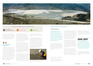 • Sistema de cobertura
El Drenaje Acido de
Roca2
(DAR) es una
reacción natural que se
puede producir en es-
combreras de estériles y
diques de colas cuando
materiales con sulfuros
interactúan con oxígeno
y agua de lluvia.
Lo que se puede hacer para evi-
tarlo es predecir la capacidad de
generación ácida de los materiales
y delinear las medidas de preven-
ción que se controlarán en el futuro
a través de monitoreos de cierre y
post cierre.
Ante la posibilidad de que los mine-
rales contenidos en el dique y en las
escombreras puedan convertirse en
potenciales generadores de ácido,
se utilizará un sistema de cobertura
que permite almacenar y liberar la
humedad, de modo que limita el
acceso de agua de lluvia hacia el
interior de las instalaciones.
Se han desarrollado numerosos
campos de prueba de estas cubier-
tas, con excelentes resultados. Se
midió la capacidad de retención de
humedad, temperatura, succión y
calidad de agua de infiltración para
garantizar su estabilidad química en
el largo plazo.
El sistema de cobertura elegido
funciona como una esponja que al-
macena la humedad de las precipi-
taciones durante la época de lluvia
y la libera en los períodos secos.
Así, se evita la penetración de agua
hacia el interior, disminuye el polvo
en suspensión y favorece la gene-
ración de un sustrato adecuado
para el crecimiento de la vegetación
autóctona que se sembrará sobre la
cobertura.
Así se pudo confirmar el espesor
final que tendrán los materiales de
cobertura en los botaderos y dique
de colas.
Se trata de las instalaciones más
relevantes de la operación desde el
punto de vista de sus dimensiones,
de los trabajos requeridos para su
rehabilitación e interacciones futu-
ras con el medio ambiente.
Cierre de escombreras
y dique de colas
Los materiales que conforman el
dique de colas y los botaderos son
potenciales generadores de ácido
por lo que deben ser aislados de las
condiciones atmosféricas por medio
del encapsulamiento con materia-
les para evitar su degradación. En
el caso del dique de colas, éstas
serán cubiertas con material aluvial;
mientras que los materiales de las
escombreras serán cubiertos con
material benigno de mina. Sobre
estos materiales de cobertura se
realizará la revegetación.
En las escombreras de estéril se
trabajó con el área de Planificación
de Mina para definir los equipos a
utilizar, circuitos de acarreo de ma-
terial benigno y tiempos de ejecu-
ción necesarios para implementar el
sistema de cobertura de retención y
liberación de humedad.
Para el dique de colas, una con-
sultora con vasta experiencia en el
sector minero a nivel internacional
se encargó del diseño, construc-
ción, operación y cierre del dique. El
desarrollo final del plan de cierre in-
cluye el diseño del manejo de aguas
superficiales (canales, vertederos) y
la implementación del sistema de
cobertura con material aluvial1
de la
cuenca de Vis Vis.
Aguas abajo del dique de colas hay
pozos de retrobombeo cuya función
es devolver el agua que escurre del
dique al proceso productivo nueva-
mente para ser reutilizada, de modo
que se reduce el consumo de agua
fresca. Este sistema se mantiene en
el cierre y post cierre por un período
aproximado de 8 años hasta que
drene el agua contenida en el dique
de colas.
El agua que se siga recuperando
como drenaje de las colas se enviará
a una pileta de evaporación ubicada
en la superficie del dique. Luego
de un período mínimo de 5 años, se
estima que el drenaje de las aguas
de las colas cesará y se iniciará la
cobertura de la superficie del dique.
Al finalizar el proceso productivo, el
agua del sistema de retrobombeo
se direcciona al open pit.
1
1
ESCOMBRERAS
DE MATERIAL ESTÉRIL DIQUE DE COLAS2
2
TAJO A
CIELO ABIERTO3
PRINCIPALES COMPONENTES DEL PLAN DE CIERRE DE MINA Programas asociados a estas dos instalaciones
se continuó generan-
do información de las
pruebas de cobertura y,
junto con los datos de la
estación meteorológica,
se utilizaron para la reca-
libración del modelo.
2016y2017
1 Material aluvial se refiere a material natural del
terreno, sin compactación y de granulometría
variable.
2 Reacción natural que se puede producir en
escombreras de estériles y diques de colas cuando
materiales con sulfuros interactúan en el largo plazo
con oxígeno del aire y agua de lluvia.
Personal especializado lleva adelante controles en los
sitios donde se realizaron pruebas con revegetación
directa.
86 87Minera Alumbrera • Informe de Sostenibilidad 2017Minera Alumbrera • Informe de Sostenibilidad 2017
	 Manejo de la sustentabilidad 	 Los temas relevantes del negocio 	 Sobre este informe
 