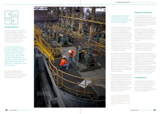 Equipo directivo
Minera Alumbrera es una empresa
de capitales privados cuyo principal
inversor y operador es el grupo
Glencore, con una participación
de 50%. Las compañías canadienses
Goldcorp y Yamana Resources
cuentan con 37,5% y 12,5% de la
inversión respectivamente.
Minera Alumbrera es
dirigida y administrada
por un directorio com-
puesto por 4 titulares
masculinos -ejecutivos
de las empresas accio-
nistas-, uno de los cuales
es el presidente, quien
ejerce un cargo ejecutivo
en Glencore.
Este órgano establece la línea
estratégica de la empresa. Los
ejecutivos se reúnen, por lo menos,
cuatro veces al año con la participa-
ción de todos los accionistas.
Los directores no per-
ciben retribuciones
económicas directas de
Minera Alumbrera.
Antes de asumir la posición ejecuti-
va dentro del Directorio, los directo-
res firman una Declaración de
Conflicto de Interés, mediante la
cual informan el cargo que ocupan
dentro de la estructura del accionis-
ta al que representan, e identifican
el porcentaje de participación que
dicha empresa tiene en Minera
Alumbrera. Así se comunica que
deberá ser considerado como parte
interesada en cualquier contrato a
celebrarse entre la nueva empresa y
la compañía a la que pertenece o
cualquiera de sus filiales.
En 1994, Minera Alumbrera constitu-
yó una Unión Transitoria de Empre-
sas (UTE) con Yacimientos Mineros
de Agua de Dionisio (YMAD) para la
explotación del yacimiento Bajo de
la Alumbrera. YMAD, dueña de los
derechos, está conformada por la
provincia de Catamarca, la Universi-
dad Nacional de Tucumán y el
gobierno nacional. El presidente de
YMAD es designado por el Poder
Ejecutivo Nacional.
El comité gerencial de la UTE está
compuesto por 8 personas, 3 de los
cuales son designados por YMAD y
5 por Minera Alumbrera. Tiene a su
cargo la designación de un presi-
dente. El comité gerencial aprueba
el programa de trabajo anual y el
presupuesto. YMAD realiza el
seguimiento de las acciones imple-
mentadas por Minera Alumbrera
durante las reuniones.
Gobierno corporativo
Los procesos de la gestión de
nuestro gobierno corporativo tienen
presente los Principios y Valores de
Glencore, basados en la ética y la
responsabilidad corporativa, a través
del cumplimiento de altos estánda-
res de transparencia.
Asumimos el compromiso de
alcanzar los estándares más eleva-
dos de gobernabilidad empresarial,
un ingrediente clave para generar
valor a los accionistas y esencial
para garantizar el respeto de
nuestros valores y del Código de
Conducta.
El máximo órgano directivo de
Glencore es el Directorio, el cual está
liderado por 7 directores, 6 de los
cuales son directores que no
cumplen funciones ejecutivas.
Glencore cuenta con comités de
directorio independientes responsa-
bles de supervisar las actividades de
auditoría, remuneraciones, nomina-
ciones, salud, seguridad, medio
ambiente y comunidades (HSEC), y
considera el desempeño general en
sostenibilidad del negocio. La
comisión revisa los resultados de las
auditorías independientes sobre el
desempeño en sostenibilidad, y las
estrategias y los planes de acción
formulados por los directivos.
Transparencia
A través de Glencore apoyamos la
“Iniciativa de Transparencia para
Industrias de Extracción” (EITI, por
sus siglas en inglés) que busca
aumentar la transparencia en
materia de pagos del sector privado
extractivo a los gobiernos1
.
1 La información sobre los pagos efectuados
por Minera Alumbrera en 2017 a los gobiernos
por concepto de regalías, impuestos u otro está
disponible en el capítulo “Creación de valor
compartido” de este reporte. A su vez, Glencore
publica en su página web los pagos efectuados
a los gobiernos en cada país
www.glencore.com/sustainability/our-progress/
reports/
Operarios realizan tareas
de mantenimiento en
la Planta Concentradora.
18 19Minera Alumbrera • Informe de Sostenibilidad 2017Minera Alumbrera • Informe de Sostenibilidad 2017
	 Manejo de la sustentabilidad 	 Los temas relevantes del negocio 	 Sobre este informe
 