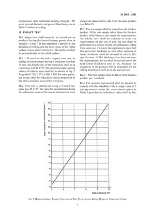 IS 2062 : 2011
7
FIG. 2 MINIMUM IMPACT ENERGY VALUES FOR TEST PIECES WITH A WIDTH BETWEEN 5 mm AND 10 mm
temperature shall withstand bending through 180o
to an internal diameter not greater than that given in
Table 2 without cracking.
12 IMPACT TEST
12.1 Impact test shall normally be carried out on
products having thickness/diameter greater than or
equal to 12 mm. The test specimen is parallel to the
direction of rolling and the base closer to the rolled
surface is more than 1mm from it. The notch axis shall
be perpendicular to the rolled surface.
12.1.1 If stated in the order, impact tests may be
carried out on products having a thickness less than
12 mm, the dimensions of the test pieces shall be in
conformity with IS 1757. The minimum impact energy
values of reduced sizes shall be as shown in Fig. 2
for grades E 250, E 275, E 300, E 350. For other grades,
the values shall be reduced in direct proportion to
the cross-sectional area of the test piece.
12.2 This test is carried out using a V-notch test
piece (see IS 1757) the value for consideration being
the arithmetic mean of the results obtained on three
test pieces taken side by side from the same product
(see Table 2).
12.3 The test sample shall be taken from the thickest
product. If the test sample taken from the thickest
product rolled from a cast meets the requirements,
the whole cast shall be deemed to meet the
requirements of the test, if not, the test shall be
performed on a section of next lower thickness rolled
from same cast, if it meets the requirements specified,
this particular thickness as also other sections of
lower thickness shall be deemed to satisfy this
specification. If this thickness also does not meet
the requirements, the test shall be carried out on the
next lower thickness and so on, because the
toughness of the product will be dependent on the
rolling direction as well as on the section size.
12.3.1 One test sample shall be taken from thickest
product per cast/heat.
12.4 The material represented shall be deemed to
comply with this standard, if the average value of 3
test specimens, meets the requirements given in
Table 2 provided no individual value shall be less
 