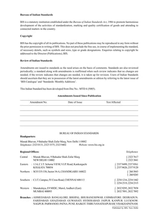 Bureau of Indian Standards
BIS is a statutory institution established under the Bureau of Indian Standards Act, 1986 to promote harmonious
development of the activities of standardization, marking and quality certification of goods and attending to
connected matters in the country.
Copyright
BIS has the copyright of all its publications. No part of these publications may be reproduced in any form without
the prior permission in writing of BIS. This does not preclude the free use, in course of implementing the standard,
of necessary details, such as symbols and sizes, type or grade designations. Enquiries relating to copyright be
addressed to the Director (Publications), BIS.
Review of Indian Standards
Amendments are issued to standards as the need arises on the basis of comments. Standards are also reviewed
periodically; a standard along with amendments is reaffirmed when such review indicates that no changes are
needed; if the review indicates that changes are needed, it is taken up for revision. Users of Indian Standards
should ascertain that they are in possession of the latest amendments or edition by referring to the latest issue of
‘BIS Catalogue’and ‘Standards: Monthly Additions’.
This Indian Standard has been developed from Doc No.: MTD 4 (5005).
Amendments Issued Since Publication
______________________________________________________________________________________
Amendment No. Date of Issue TextAffected
______________________________________________________________________________________
______________________________________________________________________________________
______________________________________________________________________________________
______________________________________________________________________________________
______________________________________________________________________________________
BUREAUOFINDIANSTANDARDS
Headquarters:
Manak Bhavan, 9 Bahadur Shah Zafar Marg, New Delhi 110002
Telephones:23230131,23233375,23239402 Website: www.bis.org.in
Regional Offices: Telephones
Central : Manak Bhavan, 9 Bahadur Shah Zafar Marg 23237617
NEWDELHI 110002 23233841
Eastern : 1/14, C.I.T. Scheme VII M,V.I.P. Road, Kankurgachi 23378499,23378561
KOLKATA 700054 23378626,23379120
Northern : SCO335-336,Sector34-A,CHANDIGARH 160022 2603843
2609285
Southern : C.I.T. Campus, IVCross Road, CHENNAI 600113 22541216,22541442
22542519,22542315
Western : Manakalaya, E9 MIDC, Marol,Andheri (East) 28329295,28327858
MUMBAI 400093 28327891,28327892
Branches : AHMEDABAD. BANGALORE. BHOPAL. BHUBANESHWAR. COIMBATORE. DEHRADUN.
FARIDABAD. GHAZIABAD. GUWAHATI. HYDERABAD. JAIPUR. KANPUR. LUCKNOW.
NAGPUR.PARWANOO.PATNA.PUNE.RAJKOT.THIRUVANATHAPURAM.VISAKHAPATNAM.
Published by BIS, New Delhi
{
{
{
{
{
 