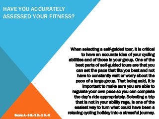 HAVE YOU ACCURATELY
ASSESSED YOUR FITNESS?
When selecting a self-guided tour, it is critical
to have an accurate idea of your cycling
abilities and of those in your group. One of the
best parts of self-guided tours are that you
can set the pace that fits you best and not
have to constantly wait or worry about the
pace of a large group. That being said, it is
important to make sure you are able to
regulate your own pace so you can complete
the day’s ride appropriately. Selecting a trip
that is not in your ability rage, is one of the
easiest way to turn what could have been a
relaxing cycling holiday into a stressful journey.Score: A.- 3 B.- 2 C.- 1 D.- 0
 
