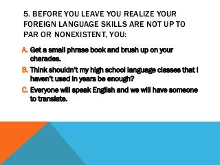 5. BEFORE YOU LEAVE YOU REALIZE YOUR
FOREIGN LANGUAGE SKILLS ARE NOT UP TO
PAR OR NONEXISTENT, YOU:
A. Get a small phrase book and brush up on your
charades.
B. Think shouldn’t my high school language classes that I
haven’t used in years be enough?
C. Everyone will speak English and we will have someone
to translate.
 
