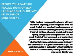 BEFORE YOU LEAVE YOU
REALIZE YOUR FOREIGN
LANGUAGE SKILLS ARE NOT
UP TO PAR OR
NONEXISTENT…
While the local representative who you will meet
with at the beginning of our self-guided tours will
speak English and usually at least one person at
each hotel will have basic English skills, it is likely
there will be times when you are out on the road
cycling through quaint villages and no one will
speak English. If this happens, it is important that
you are able to handle the situation regardless of
whether that means using your pocket dictionary
and basic French or a game of charades. If you are
easily intimidated in a situation without traditional
means of communication, a self-guided tour in a
may not be right for you.Score: A. - 3 B. - 2 C. - 0
 