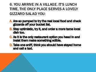 6. YOU ARRIVE IN A VILLAGE. IT'S LUNCH
TIME, THE ONLY PLACE SERVES A LOVELY
GIZZARD SALAD YOU:
A. Are so pumped to try the real local food and check
gizzards off your bucket list.
B. Stay optimistic, try it, and order a more tame local
dish too.
C. As it is the only restaurant option you head in and
insist them make something edible.
D. Take one sniff, think you should have stayed home
and call a taxi.
 