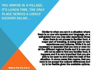 YOU ARRIVE IN A VILLAGE.
IT'S LUNCH TIME, THE ONLY
PLACE SERVES A LOVELY
GIZZARD SALAD…
Similar to when you are in a situation where
there is no one who speaks your language, on a
self-guided tour you may also experience times
when there is not access to familiar food. A
major part of traveling, is being open to new
experiences and cultures. While it is not
necessary or expected that you love or even try
all the different regional foods and it is rare you
will not be able to find any familiar food, it
happens and it is very important that you are
able to be open to and make the best of the
situation. In some cases this means, that you
have to be accept the cultural differences and
try to be flexible given the available options.
Score: A. -3 B. -2 C. -1 D. -0
 