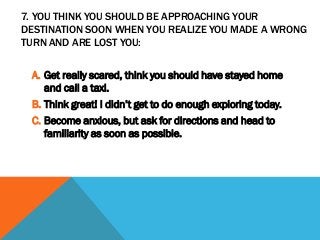 7. YOU THINK YOU SHOULD BE APPROACHING YOUR
DESTINATION SOON WHEN YOU REALIZE YOU MADE A WRONG
TURN AND ARE LOST YOU:
A. Get really scared, think you should have stayed home
and call a taxi.
B. Think great! I didn’t get to do enough exploring today.
C. Become anxious, but ask for directions and head to
familiarity as soon as possible.
 