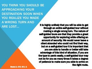 YOU THINK YOU SHOULD BE
APPROACHING YOUR
DESTINATION SOON WHEN
YOU REALIZE YOU MADE
A WRONG TURN AND
ARE LOST…
It is highly unlikely that you will be able to get
through an entire self-guided tour without
making a single wrong turn. The nature of
self-guided tours are that they provide a great
opportunity for exploring while offering an
amount of security. We would never leave a
client stranded who could not find their way,
but on a self-guided tour it is important that
you are able to handle or better still take
advantage of this kind of situation. If you are
the type to panic easily, a self-guided tour may
not be for you as many times it takes a degree
of patience to make sure you able to arrive on
the right route.
Score: A. -0 B. -3 C. -1
 
