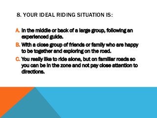 8. YOUR IDEAL RIDING SITUATION IS:
A. In the middle or back of a large group, following an
experienced guide.
B. With a close group of friends or family who are happy
to be together and exploring on the road.
C. You really like to ride alone, but on familiar roads so
you can be in the zone and not pay close attention to
directions.
 