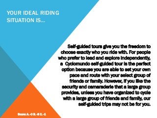 YOUR IDEAL RIDING
SITUATION IS…
Self-guided tours give you the freedom to
choose exactly who you ride with. For people
who prefer to lead and explore independently,
a Cyclomundo self-guided tour is the perfect
option because you are able to set your own
pace and route with your select group of
friends or family. However, if you like the
security and camaraderie that a large group
provides, unless you have organized to cycle
with a large group of friends and family, our
self-guided trips may not be for you.
Score: A. -0 B. -3 C. -1
 