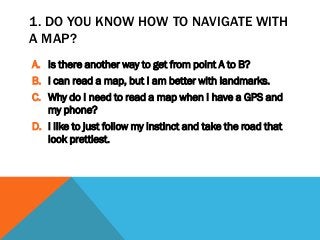 1. DO YOU KNOW HOW TO NAVIGATE WITH
A MAP?
A. Is there another way to get from point A to B?
B. I can read a map, but I am better with landmarks.
C. Why do I need to read a map when I have a GPS and
my phone?
D. I like to just follow my instinct and take the road that
look prettiest.
 