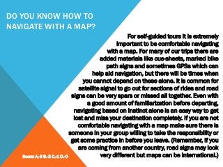 DO YOU KNOW HOW TO
NAVIGATE WITH A MAP?
For self-guided tours it is extremely
important to be comfortable navigating
with a map. For many of our trips there are
added materials like cue-sheets, marked bike
path signs and sometimes GPSs which can
help aid navigation, but there will be times when
you cannot depend on these alone. It is common for
satellite signal to go out for sections of rides and road
signs can be very spars or missed all together. Even with
a good amount of familiarization before departing,
navigating based on instinct alone is an easy way to get
lost and miss your destination completely. If you are not
comfortable navigating with a map make sure there is
someone in your group willing to take the responsibility or
get some practice in before you leave. (Remember, if you
are coming from another country, road signs may look
very different but maps can be international.)Score: A.-3 B.-2 C.-1 D.-0
 