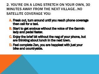 2. YOU'RE ON A LONG STRETCH ON YOUR OWN, 30
MINUTES AWAY FROM THE NEXT VILLAGE...NO
SATELLITE COVERAGE YOU:
A. Freak out, turn around until you reach phone coverage
then call for a taxi.
B. Start to get anxious without the voice of the Garmin
lady and pedal faster.
C. Enjoy the brief bit without the nag of your phone, but
are thinking about lunch in the next town.
D. Feel complete Zen, you are happiest with just your
bike and countryside.
 