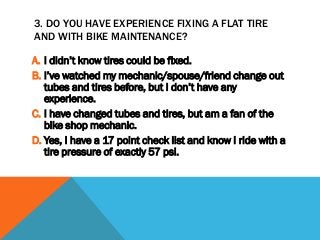 3. DO YOU HAVE EXPERIENCE FIXING A FLAT TIRE
AND WITH BIKE MAINTENANCE?
A. I didn’t know tires could be fixed.
B. I’ve watched my mechanic/spouse/friend change out
tubes and tires before, but I don’t have any
experience.
C. I have changed tubes and tires, but am a fan of the
bike shop mechanic.
D. Yes, I have a 17 point check list and know I ride with a
tire pressure of exactly 57 psi.
 