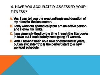 4. HAVE YOU ACCURATELY ASSESSED YOUR
FITNESS?
A. Yes, I can tell you the exact mileage and duration of
my rides for the last month.
B. I only work out sporadically but am an active person
and I know my limits.
C. I am generally tired by the time I reach the Starbucks
in town but I could totally keep going if I wanted.
D. Well, I haven’t been on a bike or exercised in years,
but an avid rider trip is the perfect start to a new
workout schedule.
 