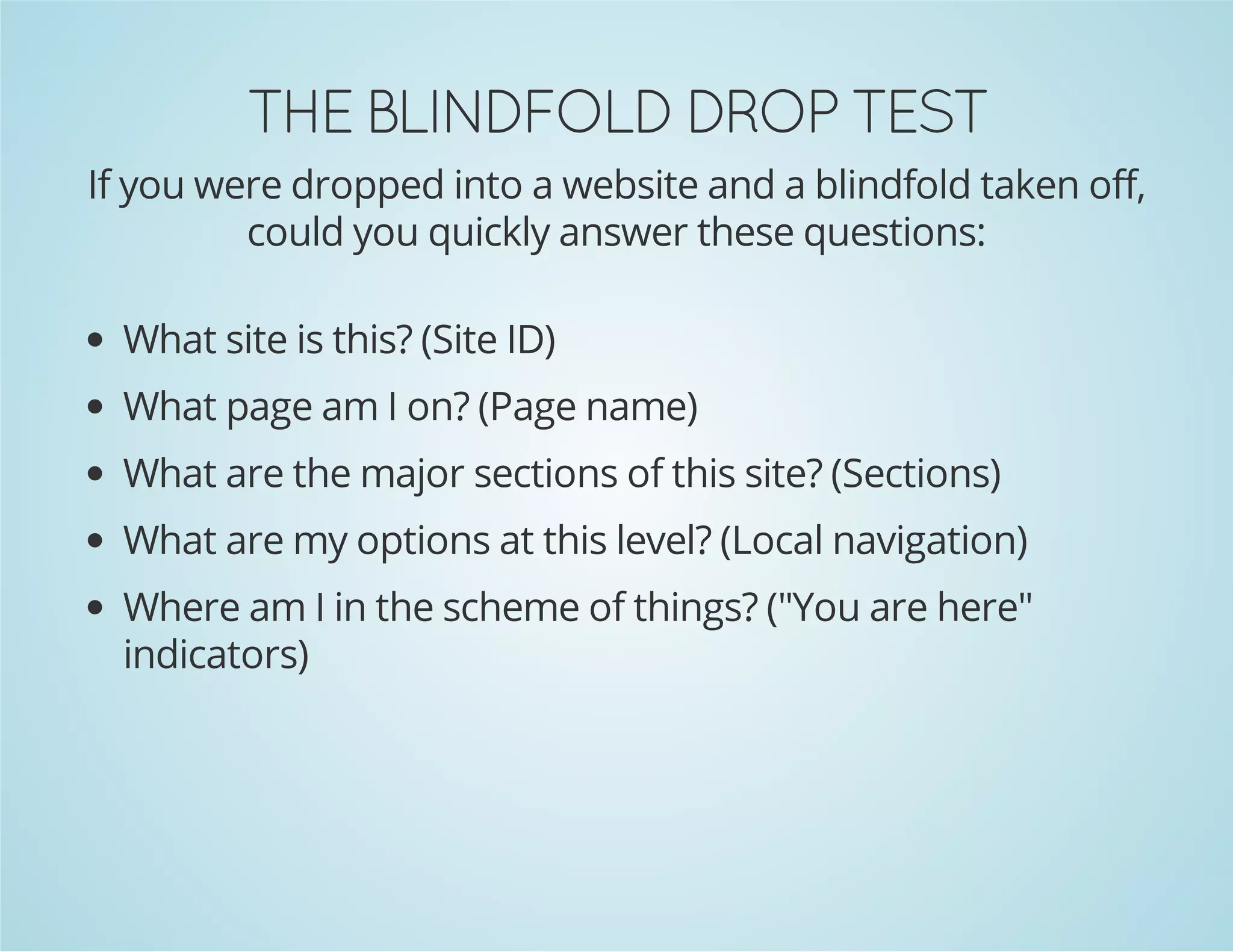TSET PORD DLOFDNILB EHT

If you were dropped into a website and a blindfold taken off,
could you quickly answer these questions:
What site is this? (Site ID)
What page am I on? (Page name)
What are the major sections of this site? (Sections)
What are my options at this level? (Local navigation)
Where am I in the scheme of things? ("You are here"
indicators)

 