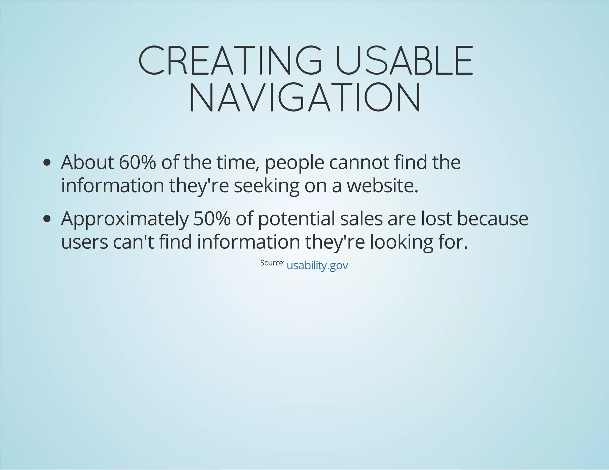 NOITAGIVAN
ELBASU GNITAERC

About 60% of the time, people cannot find the
information they're seeking on a website.

Approximately 50% of potential sales are lost because
users can't find information they're looking for.
Source:

usability.gov

 
