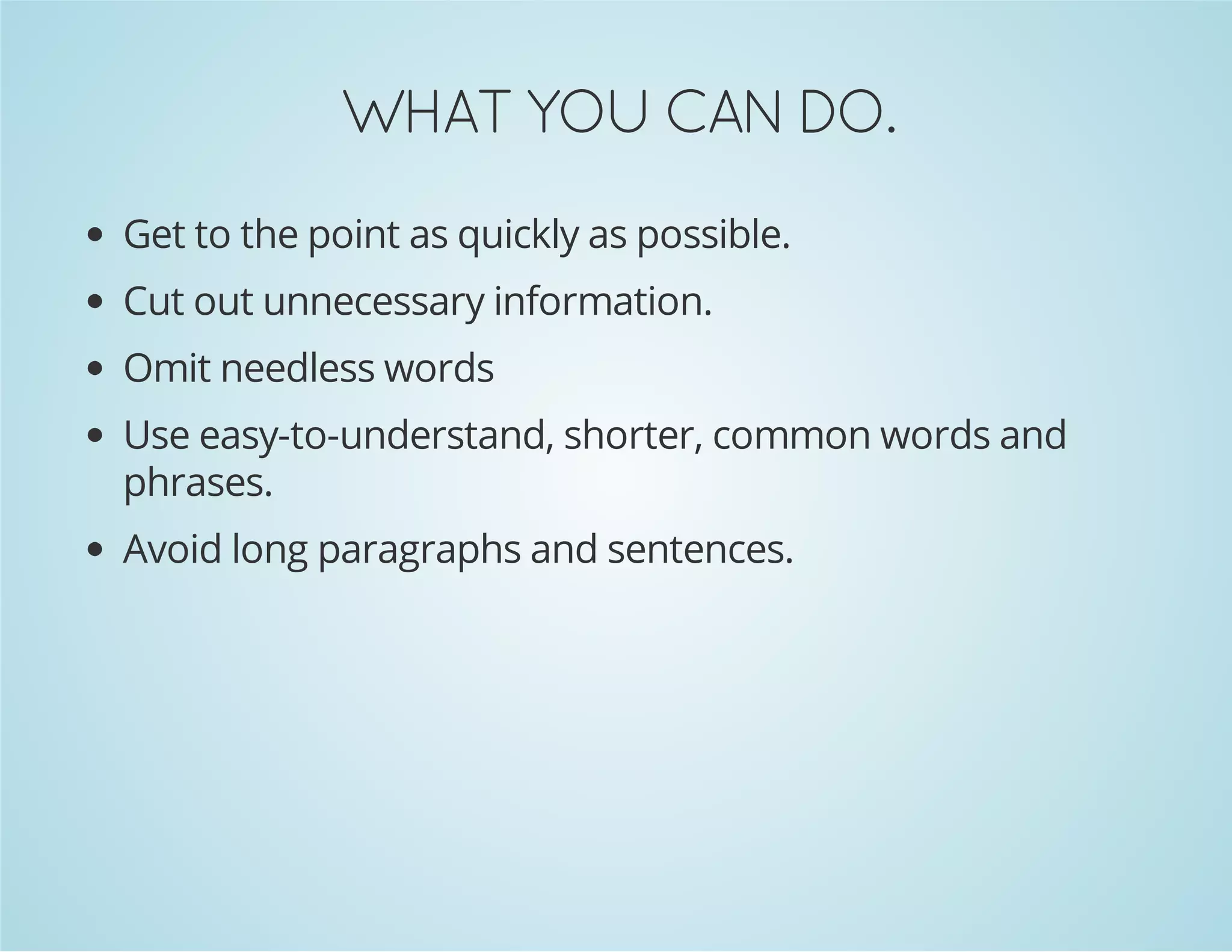 .OD NAC UOY TAHW
Get to the point as quickly as possible.
Cut out unnecessary information.
Omit needless words
Use easy-to-understand, shorter, common words and
phrases.
Avoid long paragraphs and sentences.

 
