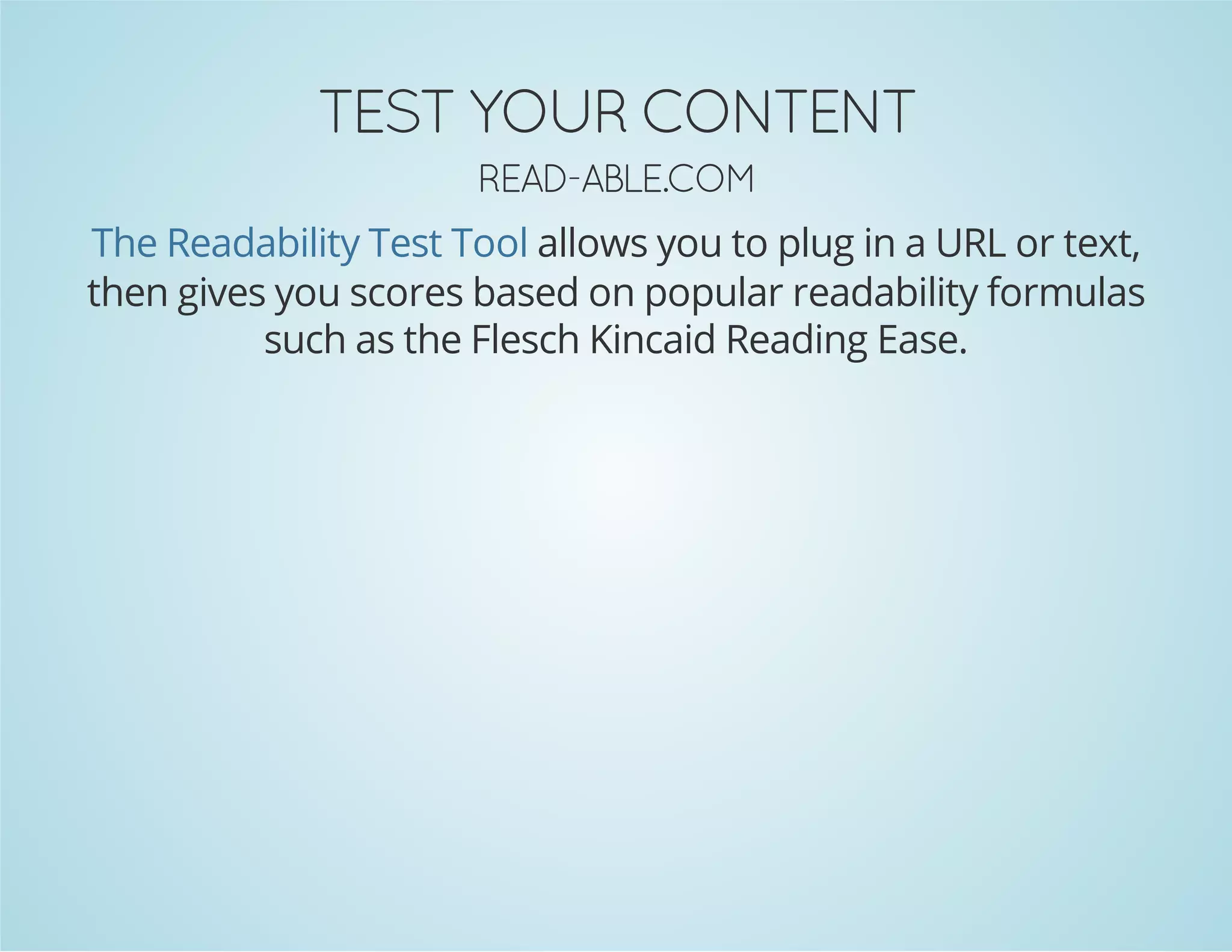 TNETNOC RUOY TSET
MOC.ELBA­DAER

The Readability Test Tool allows you to plug in a URL or text,
then gives you scores based on popular readability formulas
such as the Flesch Kincaid Reading Ease.

 