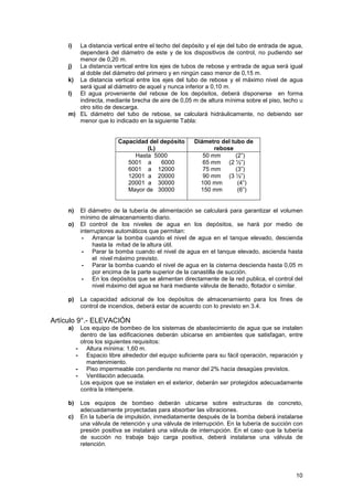 10
i) La distancia vertical entre el techo del depósito y el eje del tubo de entrada de agua,
dependerá del diámetro de este y de los dispositivos de control, no pudiendo ser
menor de 0,20 m.
j) La distancia vertical entre los ejes de tubos de rebose y entrada de agua será igual
al doble del diámetro del primero y en ningún caso menor de 0,15 m.
k) La distancia vertical entre los ejes del tubo de rebose y el máximo nivel de agua
será igual al diámetro de aquel y nunca inferior a 0,10 m.
l) El agua proveniente del rebose de los depósitos, deberá disponerse en forma
indirecta, mediante brecha de aire de 0,05 m de altura mínima sobre el piso, techo u
otro sitio de descarga.
m) EL diámetro del tubo de rebose, se calculará hidráulicamente, no debiendo ser
menor que lo indicado en la siguiente Tabla:
Capacidad del depósito
(L)
Diámetro del tubo de
rebose
Hasta 5000
5001 a 6000
6001 a 12000
12001 a 20000
20001 a 30000
Mayor de 30000
50 mm (2”)
65 mm (2 ½”)
75 mm (3”)
90 mm (3 ½”)
100 mm (4”)
150 mm (6”)
n) El diámetro de la tubería de alimentación se calculará para garantizar el volumen
mínimo de almacenamiento diario.
o) El control de los niveles de agua en los depósitos, se hará por medio de
interruptores automáticos que permitan:
- Arrancar la bomba cuando el nivel de agua en el tanque elevado, descienda
hasta la mitad de la altura útil.
- Parar la bomba cuando el nivel de agua en el tanque elevado, ascienda hasta
el nivel máximo previsto.
- Parar la bomba cuando el nivel de agua en la cisterna descienda hasta 0,05 m
por encima de la parte superior de la canastilla de succión.
- En los depósitos que se alimentan directamente de la red publica, el control del
nivel máximo del agua se hará mediante válvula de llenado, flotador o similar.
p) La capacidad adicional de los depósitos de almacenamiento para los fines de
control de incendios, deberá estar de acuerdo con lo previsto en 3.4.
Artículo 9°.- ELEVACIÓN
a) Los equipo de bombeo de los sistemas de abastecimiento de agua que se instalen
dentro de las edificaciones deberán ubicarse en ambientes que satisfagan, entre
otros los siguientes requisitos:
- Altura mínima: 1,60 m.
- Espacio libre alrededor del equipo suficiente para su fácil operación, reparación y
mantenimiento.
- Piso impermeable con pendiente no menor del 2% hacia desagües previstos.
- Ventilación adecuada.
Los equipos que se instalen en el exterior, deberán ser protegidos adecuadamente
contra la intemperie.
b) Los equipos de bombeo deberán ubicarse sobre estructuras de concreto,
adecuadamente proyectadas para absorber las vibraciones.
c) En la tubería de impulsión, inmediatamente después de la bomba deberá instalarse
una válvula de retención y una válvula de interrupción. En la tubería de succión con
presión positiva se instalará una válvula de interrupción. En el caso que la tubería
de succión no trabaje bajo carga positiva, deberá instalarse una válvula de
retención.
 