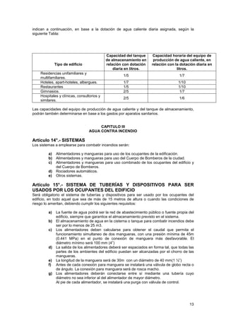13
indican a continuación, en base a la dotación de agua caliente diaria asignada, según la
siguiente Tabla:
Tipo de edificio
Capacidad del tanque
de almacenamiento en
relación con dotación
diaria en litros.
Capacidad horaria del equipo de
producción de agua caliente, en
relación con la dotación diaria en
litros.
Residencias unifamiliares y
multifamiliares.
1/5 1/7
Hoteles, apart-hoteles, albergues. 1/7 1/10
Restaurantes 1/5 1/10
Gimnasios. 2/5 1/7
Hospitales y clínicas, consultorios y
similares.
2/5 1/6
Las capacidades del equipo de producción de agua caliente y del tanque de almacenamiento,
podrán también determinarse en base a los gastos por aparatos sanitarios.
CAPITULO III
AGUA CONTRA INCENDIO
Artículo 14°.- SISTEMAS
Los sistemas a emplearse para combatir incendios serán:
a) Alimentadores y mangueras para uso de los ocupantes de la edificación.
b) Alimentadores y mangueras para uso del Cuerpo de Bomberos de la ciudad.
c) Alimentadores y mangueras para uso combinado de los ocupantes del edificio y
del Cuerpo de Bomberos.
d) Rociadores automáticos.
e) Otros sistemas.
Artículo 15°.- SISTEMA DE TUBERÍAS Y DISPOSITIVOS PARA SER
USADOS POR LOS OCUPANTES DEL EDIFICIO
Será obligatorio el sistema de tuberías y dispositivos para ser usado por los ocupantes del
edificio, en todo aquel que sea de más de 15 metros de altura o cuando las condiciones de
riesgo lo ameritan, debiendo cumplir los siguientes requisitos:
a) La fuente de agua podrá ser la red de abastecimiento público o fuente propia del
edificio, siempre que garantice el almacenamiento previsto en el sistema.
b) El almacenamiento de agua en la cisterna o tanque para combatir incendios debe
ser por lo menos de 25 m3.
c) Los alimentadores deben calcularse para obtener el caudal que permita el
funcionamiento simultaneo de dos mangueras, con una presión mínima de 45m
(0.441 MPa) en el punto de conexión de manguera más desfavorable. El
diámetro mínimo será 100 mm (4”)
d) La salida de los alimentadores deberá ser espaciados en forma tal, que todas las
partes de los ambientes del edificio puedan ser alcanzadas por el chorro de las
mangueras.
e) La longitud de la manguera será de 30m con un diámetro de 40 mm(1 ½”)
f) Antes de cada conexión para manguera se instalará una válvula de globo recta o
de ángulo. La conexión para manguera será de rosca macho.
g) Los alimentadores deberán conectarse entre sí mediante una tubería cuyo
diámetro no sea inferior al del alimentador de mayor diámetro.
Al pie de cada alimentador, se instalará una purga con válvula de control.
 