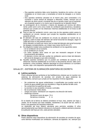 23
- Dos aparatos sanitarios tales como lavatorios, lavaderos de cocina o de ropa
instaladas en el mismo piso y conectados al ramal de desagüe a un mismo
nivel.
- Dos aparatos sanitarios ubicados en el mismo piso, pero conectados a la
montante o ramal vertical de desagüe a diferentes niveles, siempre que el
diámetro de dicho ramal o montante sea de un tamaño mayor que el requerido
por el aparato superior y no menor que el requerido por el aparato inferior.
o) La prolongación de la montante o tubería de desagüe por encima del último
ramal, podrá servir como único medio de ventilación para lavatorios y lavaderos
siempre que cumpla con las distancias máximas establecidas en el inciso e) del
presente artículo.
p) Para el caso de ventilación común, para mas de dos aparatos podrá usarse la
ventilación en circuito, siempre que cumpla los requisitos establecidos en el
presente artículo.
q) El diámetro del tubo de ventilación en circuito se calculará en función de su
longitud y sobre la base del diámetro del ramal horizontal de desagüe, según la
Tabla del inciso m) del presente artículo.
Dicho diámetro no podrá ser menor que la mitad del diámetro del ramal horizontal
de desagüe correspondiente y en ningún caso menor de 50 mm ( 2").
r) Es obligatorio instalar tubos auxiliares de ventilación en los siguientes casos:
- En la ventilación de la montante.
- En la ventilación en circuito.
- En todos aquellos otros casos en que sea necesario asegurar el buen
funcionamiento del sistema.
- El diámetro mínimo del tubo auxiliar de ventilación será la mitad del diámetro
del ramal de desagüe a que está conectado.
s) Aquellos aparatos sanitarios que no pueden ser ventilados de acuerdo a las
distancias máximas establecidas en el inciso e) del presente artículo, tales como
lavaderos y otros similares, deberán descargar en forma indirecta a un sumidero
de piso, caja u otro dispositivo apropiadamente ventilado.
Artículo 25°.- SISTEMA DE ELIMINACIÓN SANITARIA DE EXCRETA
a) Letrina sanitaria
Podrá utilizarse letrinas sanitarias en las habilitaciones urbanas que no cuenten con
sistemas de eliminación de excretas con arrastre de agua (sistemas de
alcantarillado), siempre que cumpla con los requisitos mínimos siguientes:
- No contaminen las aguas subterráneas o superficiales que puedan servir de
fuente de agua potable para uso doméstico o riego de plantas de tallo corto.
- No contaminen la superficie del suelo.
- La excreta no sea accesible a moscas o animales.
- No se produzcan malos olores.
- Tenga una buena orientación con respecto a la dirección del viento.
- Distancias mínimas:
De letrina a pozo de agua: 15 m
De letrina a vivienda: 5 m
En el diseño de la letrina se deberá considerar el hoyo, losa, asiento con tapa y
caseta, de tal manera que sean estables, resistentes a la acción del sol, viento o
lluvia y que garantice los requisitos anteriores.
La capacidad del hoyo deberá calcularse para períodos variables (3 años
aproximadamente) que deberá indicarse en el proyecto y deberá asimismo preverse
la sustitución del hoyo por otro, cada periodo calculado.
b) Otros dispositivos
Podrá utilizarse otros dispositivos de eliminación de excretas sin arrastre de agua,
como letrinas modificadas con ventilación, cámaras de digestión, etc. siempre que
 