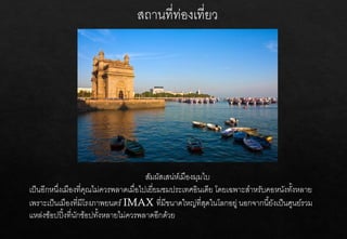 สัมผัสเสน่ห์เมืองมุมไบ
เป็นอีกหนึ่งเมืองที่คุณไม่ควรพลาดเมื่อไปเยี่ยมชมประเทศอินเดีย โดยเฉพาะสาหรับคอหนังทั้งหลาย
เพราะเป็นเมืองที่มีโรงภาพยนตร์IMAX ที่มีขนาดใหญ่ที่สุดในโลกอยู่ นอกจากนี้ยังเป็นศูนย์รวม
แหล่งช้อปปิ้งที่นักช้อปทั้งหลายไม่ควรพลาดอีกด้วย
 