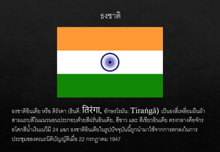 ธงชาติ
ธงชาติอินเดีย หรือ ติรังคา (ฮินดี: तिरंगा อักษรโรมัน: Tiraṅgā) เป็นธงสี่เหลี่ยมผืนผ้า
สามแถบสีในแนวนอนประกอบด้วยสีฝรั่นอินเดีย, สีขาว และ สีเขียวอินเดีย ตรงกลางคือจักร
อโศกสีน้าเงินเนวีมี 24 แฉก ธงชาติอินเดียในรูปปัจจุบันนี้ถูกนามาใช้จากการตกลงในการ
ประชุมของคณะนิติบัญญัติเมื่อ 22 กรกฎาคม 1947
 
