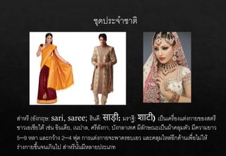 ชุดประจาชาติ
ส่าหรี (อังกฤษ: sari, saree; ฮินดี: साड़ी มราฐี: शाट़ी เป็นเครื่องแต่งกายของสตรี
ชาวเอเชียใต้ เช่น อินเดีย, เนปาล, ศรีลังกา, บังกลาเทศ มีลักษณะเป็นผ้าคลุมตัว มีความยาว
5–9 หลา และกว้าง 2–4 ฟุต การแต่งกายจะพาดรอบเอว และคลุมไหล่อีกด้านเพื่อไม่ให้
ร่างกายชื้นจนเกินไป ส่าหรีนั้นมีหลายประเภท
 