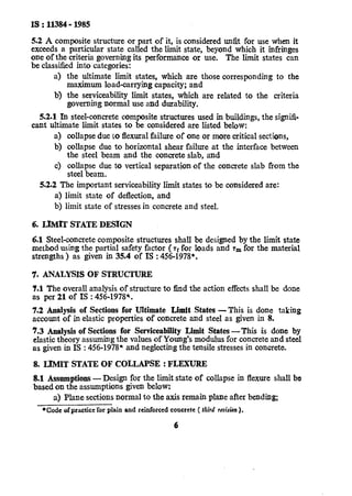 IS : 11384- 1985
5.2 A composite structure or part of it, is considered unfit for use when it
exceeds a particular state called the limit state, beyond which it infringes
one of the criteria governing its performance or use. The tit states can
be classified into categories:
a) the ultimate limit states, which are those corresponding to the
maximum load-carrying capacity; and
b) the serviceability limit states, which are related to the criteria
governing normal use and durability.
5.2.1 In steel-concrete composite structures used in buildings, the signifi-
cant ultimate limit states to be considered are listed below:
a) collapse due to flexural failure of one or more critical sections,
b) collapse due to horizontal shear failure at the interface between
the steel beam and the concrete slab, and
c) collapse due to vertical separation of the concrete slab from the
steel beam.
5.2.2 The important serviceability limit states to be considered are:
a) limit state of deflection, and
b) limit state of stresses in concrete and steel.
6. LIMIT STATE DESIGN
6.1 Steel-concrete composite structures shall be designed by the limit state
method using the partial safety factor ( tf for loads and rm for the material
strengths ) as given in 35.4 of IS : 456-1978*.
‘7. ANALYSIS OF STRUCTURE
7.1 The overall analysis of structure to find the action effects shall be done
as per 21 of IS : 456-1978*.
7.2 Analysis of Sections for Ultimate Limit States -This is done taking
account of in elastic properties of concrete and steel as given in 8.
7.3 Analysis of Sections for Serviceability Limit States-This is done by
elastic theory assuming the values of Young’s modulus for concrete and steel
as given in IS : 456-1978* and neglecting the tensile stresses in concrete.
8. LIMIT STATE OF COLLAPSE : FLEXURE
8.1 Assumptions --Design for the limit state of collapse in flexure shall be
based on the assumptions given below:
a) Plane sections normal to the axis remain plane after bending;
*Codeof practicefor plain and reinforced concrete ( third r&ion ).
6
 