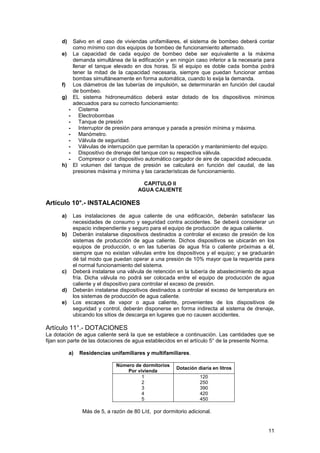 11
d) Salvo en el caso de viviendas unifamiliares, el sistema de bombeo deberá contar
como mínimo con dos equipos de bombeo de funcionamiento alternado.
e) La capacidad de cada equipo de bombeo debe ser equivalente a la máxima
demanda simultánea de la edificación y en ningún caso inferior a la necesaria para
llenar el tanque elevado en dos horas. Si el equipo es doble cada bomba podrá
tener la mitad de la capacidad necesaria, siempre que puedan funcionar ambas
bombas simultáneamente en forma automática, cuando lo exija la demanda.
f) Los diámetros de las tuberías de impulsión, se determinarán en función del caudal
de bombeo.
g) EL sistema hidroneumático deberá estar dotado de los dispositivos mínimos
adecuados para su correcto funcionamiento:
- Cisterna
- Electrobombas
- Tanque de presión
- Interruptor de presión para arranque y parada a presión mínima y máxima.
- Manómetro.
- Válvula de seguridad.
- Válvulas de interrupción que permitan la operación y mantenimiento del equipo.
- Dispositivo de drenaje del tanque con su respectiva válvula.
- Compresor o un dispositivo automático cargador de aire de capacidad adecuada.
h) El volumen del tanque de presión se calculará en función del caudal, de las
presiones máxima y mínima y las características de funcionamiento.
CAPITULO II
AGUA CALIENTE
Artículo 10°.- INSTALACIONES
a) Las instalaciones de agua caliente de una edificación, deberán satisfacer las
necesidades de consumo y seguridad contra accidentes. Se deberá considerar un
espacio independiente y seguro para el equipo de producción de agua caliente.
b) Deberán instalarse dispositivos destinados a controlar el exceso de presión de los
sistemas de producción de agua caliente. Dichos dispositivos se ubicarán en los
equipos de producción, o en las tuberías de agua fría o caliente próximas a él,
siempre que no existan válvulas entre los dispositivos y el equipo; y se graduarán
dé tal modo que puedan operar a una presión de 10% mayor que la requerida para
el normal funcionamiento del sistema.
c) Deberá instalarse una válvula de retención en la tubería de abastecimiento de agua
fría. Dicha válvula no podrá ser colocada entre el equipo de producción de agua
caliente y el dispositivo para controlar el exceso de presión.
d) Deberán instalarse dispositivos destinados a controlar el exceso de temperatura en
los sistemas de producción de agua caliente.
e) Los escapes de vapor o agua caliente, provenientes de los dispositivos de
seguridad y control, deberán disponerse en forma indirecta al sistema de drenaje,
ubicando los sitios de descarga en lugares que no causen accidentes.
Artículo 11°.- DOTACIONES
La dotación de agua caliente será la que se establece a continuación. Las cantidades que se
fijan son parte de las dotaciones de agua establecidos en el artículo 5° de la presente Norma.
a) Residencias unifamiliares y multifamiliares.
Número de dormitorios
Por vivienda
Dotación diaria en litros
1
2
3
4
5
120
250
390
420
450
Más de 5, a razón de 80 L/d, por dormitorio adicional.
 