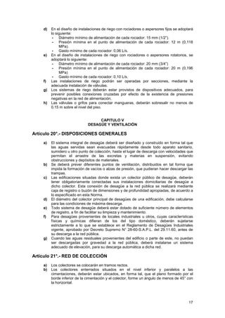 17
d) En el diseño de instalaciones de riego con rociadores o aspersores fijos se adoptará
lo siguiente:
- Diámetro mínimo de alimentación de cada rociador: 15 mm (1/2”).
- Presión mínima en el punto de alimentación de cada rociador: 12 m (0,118
MPa).
- Gasto mínimo de cada rociador: 0,06 L/s.
e) En el diseño de instalaciones de riego con rociadores o aspersores rotatorios, se
adoptará lo siguiente:
- Diámetro mínimo de alimentación de cada rociador: 20 mm (3/4”)
- Presión mínima en el punto de alimentación de cada rociador: 20 m (0,196
MPa)
- Gasto mínimo de cada rociador: 0,10 L/s.
f) Las instalaciones de riego podrán ser operadas por secciones, mediante la
adecuada instalación de válvulas.
g) Los sistemas de riego deberán estar provistos de dispositivos adecuados, para
prevenir posibles conexiones cruzadas por efecto de la existencia de presiones
negativas en la red de alimentación.
h) Las válvulas o grifos para conectar mangueras, deberán sobresalir no menos de
0,15 m sobre el nivel del piso.
CAPITULO V
DESAGÜE Y VENTILACIÓN
Artículo 20°.- DISPOSICIONES GENERALES
a) El sistema integral de desagüe deberá ser diseñado y construido en forma tal que
las aguas servidas sean evacuadas rápidamente desde todo aparato sanitario,
sumidero u otro punto de colección, hasta el lugar de descarga con velocidades que
permitan el arrastre de las excretas y materias en suspensión, evitando
obstrucciones y depósitos de materiales.
b) Se deberá prever diferentes puntos de ventilación, distribuidos en tal forma que
impida la formación de vacíos o alzas de presión, que pudieran hacer descargar las
trampas.
c) Las edificaciones situadas donde exista un colector público de desagüe, deberán
tener obligatoriamente conectadas sus instalaciones domiciliarias de desagüe a
dicho colector. Esta conexión de desagüe a la red pública se realizará mediante
caja de registro o buzón de dimensiones y de profundidad apropiadas, de acuerdo a
lo especificado en esta Norma.
d) El diámetro del colector principal de desagües de una edificación, debe calcularse
para las condiciones de máxima descarga.
e) Todo sistema de desagüe deberá estar dotado de suficiente número de elementos
de registro, a fin de facilitar su limpieza y mantenimiento.
f) Para desagües provenientes de locales industriales u otros, cuyas características
físicas y químicas difieran de los del tipo doméstico, deberán sujetarse
estrictamente a lo que se establece en el Reglamento de Desagües Industriales
vigente, aprobado por Decreto Supremo N° 28-60-S.A.P.L. del 29.11.60, antes de
su descarga a la red pública.
g) Cuando las aguas residuales provenientes del edificio o parte de este, no puedan
ser descargadas por gravedad a la red pública, deberá instalarse un sistema
adecuado de elevación, para su descarga automática a dicha red.
Artículo 21°.- RED DE COLECCIÓN
a) Los colectores se colocarán en tramos rectos.
b) Los colectores enterrados situados en el nivel inferior y paralelos a las
cimentaciones, deberán estar ubicados, en forma tal, que el plano formado por el
borde inferior de la cimentación y el colector, forme un ángulo de menos de 45° con
la horizontal.
 