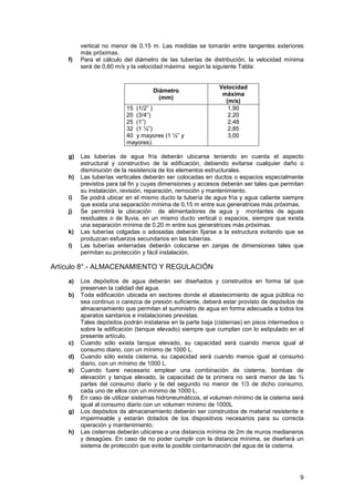 9
vertical no menor de 0,15 m. Las medidas se tomarán entre tangentes exteriores
más próximas.
f) Para el cálculo del diámetro de las tuberías de distribución, la velocidad mínima
será de 0,60 m/s y la velocidad máxima según la siguiente Tabla:
Diámetro
(mm)
Velocidad
máxima
(m/s)
15 (1/2” )
20 (3/4”)
25 (1”)
32 (1 ¼”)
40 y mayores (1 ½” y
mayores).
1,90
2,20
2,48
2,85
3,00
g) Las tuberías de agua fría deberán ubicarse teniendo en cuenta el aspecto
estructural y constructivo de la edificación, debiendo evitarse cualquier daño o
disminución de la resistencia de los elementos estructurales.
h) Las tuberías verticales deberán ser colocadas en ductos o espacios especialmente
previstos para tal fin y cuyas dimensiones y accesos deberán ser tales que permitan
su instalación, revisión, reparación, remoción y mantenimiento.
i) Se podrá ubicar en el mismo ducto la tubería de agua fría y agua caliente siempre
que exista una separación mínima de 0,15 m entre sus generatrices más próximas.
j) Se permitirá la ubicación de alimentadores de agua y montantes de aguas
residuales o de lluvia, en un mismo ducto vertical o espacios, siempre que exista
una separación mínima de 0,20 m entre sus generatrices más próximas.
k) Las tuberías colgadas o adosadas deberán fijarse a la estructura evitando que se
produzcan esfuerzos secundarios en las tuberías.
l) Las tuberías enterradas deberán colocarse en zanjas de dimensiones tales que
permitan su protección y fácil instalación.
Artículo 8°.- ALMACENAMIENTO Y REGULACIÓN
a) Los depósitos de agua deberán ser diseñados y construidos en forma tal que
preserven la calidad del agua.
b) Toda edificación ubicada en sectores donde el abastecimiento de agua pública no
sea continuo o carezca de presión suficiente, deberá estar provisto de depósitos de
almacenamiento que permitan el suministro de agua en forma adecuada a todos los
aparatos sanitarios e instalaciones previstas.
Tales depósitos podrán instalarse en la parte baja (cisternas) en pisos intermedios o
sobre la edificación (tanque elevado) siempre que cumplan con lo estipulado en el
presente artículo.
c) Cuando sólo exista tanque elevado, su capacidad será cuando menos igual al
consumo diario, con un mínimo de 1000 L.
d) Cuando sólo exista cisterna, su capacidad será cuando menos igual al consumo
diario, con un mínimo de 1000 L.
e) Cuando fuere necesario emplear una combinación de cisterna, bombas de
elevación y tanque elevado, la capacidad de la primera no será menor de las ¾
partes del consumo diario y la del segundo no menor de 1/3 de dicho consumo;
cada uno de ellos con un mínimo de 1000 L.
f) En caso de utilizar sistemas hidroneumáticos, el volumen mínimo de la cisterna será
igual al consumo diario con un volumen mínimo de 1000L
g) Los depósitos de almacenamiento deberán ser construidos de material resistente e
impermeable y estarán dotados de los dispositivos necesarios para su correcta
operación y mantenimiento.
h) Las cisternas deberán ubicarse a una distancia mínima de 2m de muros medianeros
y desagües. En caso de no poder cumplir con la distancia mínima, se diseñará un
sistema de protección que evite la posible contaminación del agua de la cisterna.
 