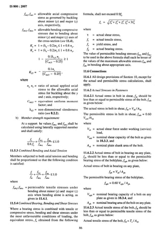 IS 800:2007
-kpfacz =
fabcy.& =
Ky =
Kz =
KL~ =
where
nY nZ =
c MLT =
L,T =
allowable axial compressive
stress as governed by buckling
about minor (y) and major (z)
axis, respectively,
allowable bending compressive
stresses due to bending about
minor (y) and major (z) axes of
the cross-section (see 11.4),
1 + (kY– 0.2)nY< 1 + 0.8 nY,
1 + (l,Z– 0.2)nz S 1 + 0.8 nZ,
O.lk,~ n,
1- (C~,, - 0.25) 21
0.1 ny
—
(C~L, - 0.25) ‘
ratio of actual applied axial
stress to the allowable axial
stress for buckling about the y
and z axis, respectively;
equivalent uniform moment
factor; and
non-dimensional slenderness
ratio (see 8.2.2).
b) Member strength requirement
At a support he values J&Y and ~,,, shall be
calculated using laterally supported member
and shall satisfy:
c +fk+f~z<lo
f —— —.
0.6 fy fky fk
11.5.3 Combined Bending and Axial Tension
Members subjected to both axial tension and bending
shall be proportioned so that the following condition
is satisfied:
where
&bty&btz = permissible tensile stresses under
bending about minor (y) and major (z)
axis when bending alone is acting, as
given in 11.4.1.
11.5.4 Combined Bearing, Bending and Shear Stresses
Where a bearing stress is combined with tensile or
compressive stress, bending and shear stresses under
the most unfavorable conditions of loading, the
equivalent stress, f, obtained from the following
formula, shall not exceed 0.9fY
f. = Jf:+ f,’+ f: f;+ 3T;
where
‘T
f,
f,
actual shear stress,
actual tensile stress,
yield stress, and
actual bearing stress.
The value of permissible bending stresses fbCyand fkz
to be used in the above formula shall each be ‘lesser of
the values of the maximum allowable stresses f,k and
fab~in bending about appropriate axis.
11.6 Connections
11.6.1 All design provisions of Section 10, except for
the actual and permissible stress calculations, shall
apply.
11.6.2 Actual Stresses in Fasteners
11.6.2.1 Actual stress in bolt in shear, f,b should be
less than or equal to permissible stress of the bolt, f,,b
as given below:
The actual stress in bolt in shear, Lb= V,b/A,b
The permissible stress in bolt in shear, f2.h = 0.60
Vn,b/A,b
where
V,b =
Vn,b=
A,b =
..
actual shear force under working (service)
load,
nominal shear capacity of the bolt as given
in 10.3.3, and
nominal plain shank area of the bolt.
11.6.2.2 Actual stress of bolt in bearing on any plate,
fpb should be less than or equal to the permissible
bearing stress of the boltiplate, f,pb as given below:
Actual stress of bolt in bearing on any plate,
fpb = V,blApb
The permissible bearing stress of the bolt/plate,
fiP~ = 0.60 VnP~JAPb
where
V~Pb
= nominal bearing capacity of a bolt on any
plate as given in 10.3.4, and
A pb = nominal bearing area of the bolt on any plate.
11.6.2.3 Actual tensile stress of the bolt,~b should be
less than or equal to permissible tensile stress of the
boh,f.,b as given below:
Actual tensile stress of the bolt, ~b = T, / A,~
86
 