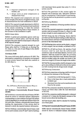 IS 800:2007
Where
P, = required compressive strength of the
member, and
Pd = design stress in axial compression as
obtained from 7.1.2.
12.5.1.1 The required axial compressive and axial
tensile strength in the absence of applied moment, shall
be determined from the load combination in 12.2.3.
12.5.1.2 The required strength determined in 12.5.1.1
need not exceed either of the maximum load transferred
to the column considering 1.2 times the nominal
strength of the connecting beam or brace element, or
the resistance of the foundation to uplift.
12.5.2 Column Splice
12.5.2.1 A partial-joint penetration groove weld may
be provided in column splice, such that the design
strength of the joints shall be at least equal to 200 percent
of the required strefigth.
12.5.2.2 The minimum required strength for each
flange splice shall be 1.2 times j#f as showing Fig.
20, where A~ is the area of each flange in the smaller
connected column.
12.6 Storey Drift
The storey drift limits shall conform to IS 1893. The
deformation compatibility of members not designed
to resist seismic lateral load shall also conform to
IS 1893 (Part 1).
Pmjn= 1.2 fYA, Pmh = 1.2 fyA ,
t t
JI 1[
FIG. 20 PARTIALPENETRATION
GROOVEWELD IN
COLUMN SPLICE
12.7 Ordinary Concentrically Braced Frames
(OCBF)
wit,h importance factor greater than unity (1> 1.0) in
seismic zone III.
12.7.1.2 The provision in this section apply for
diagonal and X-bracing only. Specialist literature
may be consulted for V and inverted V-type bracing.
K-bracing shall not be permitted in systems to resist
earthquake.
12.7.2 Bracing Members
12.7.2.1 The slenderness of bracing members shall not
exceed 120.
12.7.2.2 The required compressive strength of bracing
member shall not exceed 0.8 times P~, where P~ is the
design strength in axial compression (see 7.1.2).
12.7.2.3 Along any line of bracing, braces shall be
provided such that for lateral loading in either direction,
the tension braces will have to resist between 30 to 70
percent of the total lateral load,
12.7.2.4 Bracing cross-section can be plastic, compact
or semi-compact, but not slender, as defined in 3.7.2.
12.7.2.5 For all built-up braces, the spacing of tack
fasteners shall be such that the unfavorable
slenderness ratio of individual element, between such
fasteners, shall not exceed 0.4 times the governing
slenderness ratio of the brace itself. Bolted connections
shall be avoided within the middle one-fourth of the
clear brace length (0.25 times the length in the middle).
12.7.2.6 The bracing members shall be designed so that
gross area yielding (see 6.2) and not the net area rupture
(see 6.3) would govern the design tensile strength.
12.7.3 Bracing Connections
12.7.3.1 End connections in bracings shall be designed
to withstand the minimum of the following:
a) A tensile force in the bracing equal to 1.2f#~;
b) Force in the brace due to load combinations
in 12.2.3; and
c) Maximum force that can be transferred to the
brace by the system.
12.7.3.2 The connection should be checked for tension
rupture and block shear under the load determined
in 12.7.3.1.
12.7.1 Ordinary concentrically braced frames (OCBF) 12.7.3.3 The connection shall be designed to withstand
should be shown to withstand inelastic deformation a moment of 1.2 times the full plastic moment of the
corresponding to a joint rotation of at least 0.02 radians braced section about the buckling axis.
without degradation in strength and stiffness below the 12.7.3.4 Gusset plates shall be checked for buckling
full yield value. Ordintuy concentrically braced frames out of their plane.
meeting the requirements of this section shall be
deemed to satisfy the required inelastic deformation. 12.8 Special Concentrically Braced Frames (SCBF)
12.7.1.1 Ordinary concentrically braced frames shall 12.8.1 Special concentrically braced frames (SCBF)
not be used in seismic zones IV and V and for buildings should be shown to withstand inelastic deformation
88
 
