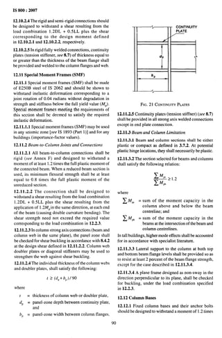 IS 800:2007
12.10.2.4 The rigid and semi-rigid connections should
be designed to withstand a shear resulting from the
load combination 1.2DL + 0.5LL plus the shear
corresponding to the design moment defined
in 12.10.2.1 and 12.10.2.2, respectively.
12.10.2.5 In rigid fully welded connections, continuity
plates (tension stiffener, see 8.7) of thickness equal to
or greater than the thickness of the beam flange shall
be provided and welded to the column flanges and web.
12.11 Special Moment Frames (SMF)
12.11.1 Special moment frames (SMF) shall be made
of E250B steel of IS 2062 and should be shown to
withstand inelastic deformation corresponding to a
joint rotation of 0.04 radians without degradation in
strength and stiffness below the full yield value (MP).
Special moment frames meeting the requirements of
this section shall be deemed to satisfy the required
inelastic deformation.
12,11.1,1 Special moment frames (SMF) maybe used
in any seismic zone [see IS 1893 (Part 1)] and for any
buildings (importance-factor values).
12.11.2 Beam-to-Column Joints and Connections
12.11.2.1 All beam-to-column connections shall be
rigid (see Annex F) and designed to withstand a
moment of at least 1.2 times the full plastic moment of
the connected beam. When a reduced beam section is
used, its minimum flexural strength shall be at least
equal to 0.8 times the full plastic moment of the
unreduced section.
12.11.2.2 The connection shall be designed to
withstand a shear resulting from the load combination
1.2DL + 0.5LL plus the shear resulting from the
application of 1.2MP in the same direction, at each end
of the beam (causing double curvature bending). The
shear strength need not exceed the required value
corresponding to the load combination in 12.2.3.
12.11.2.3 In column strong axis connections (beam and
column web in the same plane), the panel zone shall
be checked for shear buckling in accordance with 8.4.2
at the design shear defined in 12.11.2.2. Column web
doubler plates or diagonal stiffeners may be used to
strengthen the web against shear buckling.
12.11.2.4 The individual thickness of the column webs
and doubler plates, shall satisfy the following:
t > (dp+bp)/90
where
A CONTINUITY
PLATE
/
/
I
dp Ti
bP
A
FIG. 21 CONTINUITY
PLATES
12.11,2,5 Continuity plates (tension stiffner) (see 8.7)
shall be provided in all strong axis welded connections
except in end plate connection.
12.11,3 Beam and Column Limitation
12.11.3.1 Beam and column sections shall be either
plastic or compact as defined in 3.7.2. At potential
plastic hinge locations, they shall necessarily be plastic.
12.11.3.2 The section selected for beams and columns
shall satisfy the following relation:
where
~MP = sum of the moment capacity in the
column above and below the beam
centreline; and
~MP, = sum of the moment capacity in the
beams at the intersection of the beam and
column centrelines.
In tall buildings, higher mode effects shall be accounted
for in accordance with specialist literature.
12.11.3.3 Lateral support to the column at both top
and bottom beam flange levels shall be provided so as
to resist at least 2 percent of the beam flange strength,
except for the case described in 12.11.3.4.
12.11.3.4 A plane frame designed as non-sway in the
direction perpendicular to its plane, shall be checked
for buckling, under the load combination specified
in 12.2.3.
t = thickness of column web or doubler plate,
12.12 Column Bases
dP = panel-zone depth between continuity plate,
and 12.12.1 Fixed column bases and their anchor bolts
bP = panel-zone width between column flanges.
should be designed to withstand a moment of 1.2 times
90
 