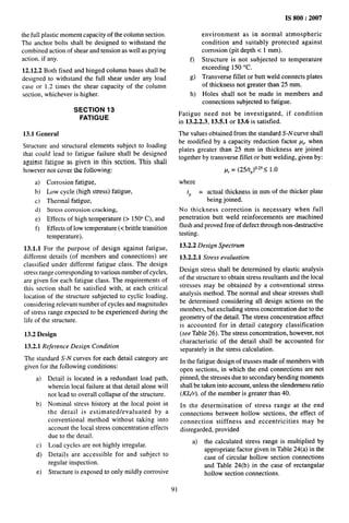 the full plastic moment capacity of the column section.
The anchor bolts shall be designed to withstand the
combined action of shear and tension as well as prying
action, if any.
12.12.2 Both fixed and hinged column bases shall be
designed to withstand the full shear under any load
case or 1.2 times the shear capacity of the column
section, whichever is higher.
SECTION 13
FATIGUE
13.1 General
Structure and structural elements subject to loading
that could lead to fatigue failure shall be designed
against fatigue as given in this section, This shall
however not cover the following:
a)
b)
c)
d)
e)
f)
Corrosion fatigue,
Low cycle (high stress) fatigue,
Thermal fatigue,
Stress corrosion cracking,
Effects of high temperature (> 1500 C), and
Effects of low temperature (< brittle transition
temperature).
13.1.1 For the purpose of design against fatigue,
different details (of members and connections) are
classified under different fatigue class. The design
stress range corresponding to various number of cycles,
are given for each fatigue class. The requirements of
this section shall be satisfied with, at each critical
location of the structure subjected to cyclic loading,
considering relevant number of cycles and magnitudes
of stress range expected to be experienced during the
life of the structure.
13.2 Design
13.2.1 Reference Design Condition
The standard S-N curves for each detail category are
given for the following conditions:
a)
b)
c)
d)
e)
Detail is located in a redundant load path,
wherein local failure at that detail alone will
not lead to overall collapse of the structure.
Nominal stress history at the local point in
the detail is estimated/evaluated by a
conventional method without taking into
account the local stress concentration effects
due to the detail.
Load cycles are not highly irregular.
Details are accessible for and subject to
regular inspection.
Structure is exposed to only mildly corrosive
IS 800:2007
environment as in normal atmospheric
condition and suitably protected against
corrosion (pit depth c 1 mm).
f) Structure is not subjected to temperature
exceeding 150 “C.
g) Transverse fillet or butt weld connects plates
of thickness not greater than 25 mm.
h) Holes shall not be made in members and
connections subjected to fatigue.
Fatigue need not be investigated, if condition
in 13.2.2.3, 13.5.1 or 13.6 is satisfied.
The values obtained from the standard S-N curve shall
be modified by a capacity reduction factor p. when
plates greater than 25 mm in thickness are joined
together by transverse fillet or butt welding, given by:
p,= (25/tP)025 <1.0
where
tp = actual thickness in mm of the thicker plate
being joined.
No thickness correction is necessary when full
penetration butt weld reinforcements are machined
flush and proved free of defect through non-destructive
testing.
13.2.2 Design Spectrum
13.2.2.1 Stress evaluation
Design stress shall be determined by elastic analysis
of the structure to obtain stress resultants and the local
stresses may be obtained by a conventional stress
analysis method. The normal and shear stresses shall
be determined considering all design actions on the
members, but excluding stress concentration due to the
geometry of the detail. The stress concentration effect
is accounted for in detail category classification
(see Table 26). The stress concentration, however, not
characteristic of the detail shall be accounted for
separately in the stress calculation.
In the fatigue design of trusses made of members with
open sections, in which the end connections are not
pinned, the stresses due to secondary bending moments
shall be taken into account, unless the slenderness ratio
(KZfr), of the member is greater than 40.
In the determination of stress range at the end
connections between hollow sections, the effect of
connection stiffness and eccentricities may be
disregarded, provided
a) the calculated stress range is multiplied by
appropriate factor given in Table 24(a) in the
case of circular hollow section connections
and Table 24(b) in the case of rectangular
holIow section connections.
91
 