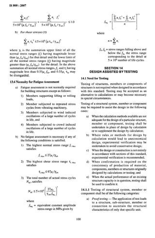 IS 800:2007
b) For shear stresses (t)
,=1
where yf is the summation upper limit of all the
normal stress ranges (J) having magnitude lesser
than (pC~~n/~~~t)
for that detail and the lower limit of
all the normal stress ranges ~j) having magnitude
greater than (PC~#y~J for the detail. In the above
summation all normal stress ranges, f,, and Zihaving
magnitude less than 0.55pC ~fn, and 0.55pC qn may
be disregarded,
13.6 Necessity for Fatigue Assessment
a) Fatigue assessment is not normally required
for building structures except as follows:
1)
2)
3)
4)
b) No
the
1)
2)
3)
Members supporting lifting or rolling
loads,
Member subjected to repeated stress
cycles from vibrating machinery,
Members subjected to wind induced
oscillations of a large number of cycles
in life, and
Members subjected to crowd induced
oscillations of a large number of cycles
in life.
fatigue assessment is necessary if any of
following conditions is satisfied.
The highest normal stress range ~~,~,,
satisfies
L, M.,~ 27PcJYmft
The highest shear stress range ‘r~,~,,
satisfies
‘r < 67/-4/ymft
f,Max
-
The total number of actual stress cycles
NSC,satisfies
[1
3
27pC
N,c S5x10’ —
Ymftffq
where
J%, = equivalent constant amplitude
stress range in MPa given by
I
1/3
~ n,f,’ + ~ njffi’
&q = ‘=’ n’=”
where
‘=~n “
I-I
ffi>fg = stress ranges falling above and
below the f~n, the stress range
corresponding to the detail at
5 x 106 number of life cycles.
SECTlON 14
DESIGN ASSISTED BY TESTING
14.1 Need for Testing
Testing of structures, members or components of
structures is not required when designed in accordance
with this standard. Testing may be accepted as an
alternative to calculations or may become necessary
in special circumstances.
Testing of a structural system, member or component
may be required to assist the design in the following
cases:
a)
b)
c)
d)
e)
When the calculation methods available are not
adequate for the design of a particular structure,
member or component, testing shall be
undertaken in place of design by calculation
or to supplement the design by calculation;
Where rulesor methods for design by
calculation would lead to uneconomical
design, experimental verification may be
undertaken to avoid conservative design;
When the design or construction is not entirely
in accordance with sections of this standard,
experimental verification is recommended;
When confirmation is required on the
consistency of production of material,
components, members or structures originally
designed by calculations or testing; and
When the actual performance of an existing
structure capacity is in question, testing shall
be used to confirm it.
14.1.1 Testing of structural system, member or
component shall be of the following categories:
a) Proof testing — The application of test loads
to a structure, sub-structure, member or
connection to ascertain the structural
characteristics of only that specific unit.
100
 