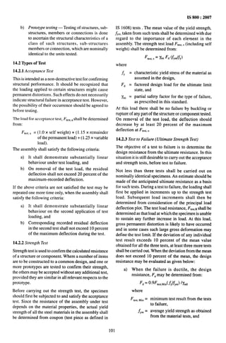 . ~~
-------
--—-—— —---%..
b) Prototype testing — Testing of structures, sub-
structures, members or connections is done
to ascertain the structural characteristics of a
class of such structures, sub-structures
members or connection, which are nominally
identical to the units tested.
14.2 Types of Test
14.2.1 Acceptance Test
This is intended as a non-destructive test for confirming
structural performance. It should be recognized that
the loading applied to certain structures might cause
permanent distortions. Such effects do not necessarily
indicate structural failure in acceptance test. However,
the possibility of their occurrence should be agreed to
before testing.
The load for acceptance test, Ftcfi[,.shall be determined
from:
Ft.,,,, = (1.0x self weight)+ (1.15 x remainder
of the permanent load)+ ( 1.25 x variable
load).
The assembly shall satisfy the following criteria:
a) It shall demonstrate substantially linear
behaviour under test loading, and
b) On removal of the test load, the residual
deflection shall not exceed 20 percent of the
maximum-recorded deflection.
If the above criteria are not satisfied the test may be
repeated one more time only, when the assembly shall
satisfy the following criteria:
a)
b)
It shall demonstrate substantially linear
behaviour on the second application of test
loading, and
Corresponding recorded residual deflection
in the second test shall not exceed 10 percent
of the maximum deflection during the test.
14.2.2 Strength Test
Strength test is used to confirm the calculated resistance
of a structure or component. Where a number of items
are to be constructed to a common design, and one or
more prototypes are tested to confirm their strength,
the others may be accepted without any additional test,
provided they are similar in all relevant respects to the
prototype.
Before carrying out the strength test, the specimen
should first be subjected to and satisfy the acceptance
test. Since the resistance of the assembly under test
depends on the material properties, the actual yield
strength of all the steel materials in the assembly shall
be determined from coupon (test piece as defined in
IS 800:2007
IS 1608) tests . The mean value of the yield strength,
~Y~,
taken from such tests shall be determined with due
regard to the importance of each element in the
assembly. The strength test load F~e,~,,(including self
weight) shall be determined from:
Ftest,s = ~mi Fd ~YmyY)
where
~Y = characteristic yield stress of the material as
assumed in the design,
Fd = factored design load for the ultimate limit
state, and
%i = partial safety factor for the type of failure,
as prescribed in this standard.
At this load there shall be no failure by buckling or
rupture of any part of the structure or component tested.
On removal of the test load, the deflection should
decrease by at least 20 percent of the maximum
deflection at F1.,t,,.
14.2.3 Test to Failure (Ultimate Strength Test)
The objective of a test to failure is to determine the
design resistance from the ultimate resistance. In this
situation it is still desirable to carry out the acceptance
and strength tests, before test to failure.
Not less than three tests shall be carried out on
nominally identical specimens. An estimate should be
made of the anticipated ultimate resistance as a basis
for such tests. During a test to failure, the loading shall
first be applied in increments up to the strength test
load. Subsequent load increments shall then be
determined from consideration of the principal load
deflection plot. The test load resistance, Ft.,,.R shall be
determined as that load at which the specimen is unable
to sustain any further increase in load. At this load,
gross permanent distortion is likely to have occurred
and in some cases such large gross deformation may
define the test limit. If the deviation of any individual
test result exceeds 10 percent of the mean value
obtained for all the three tests, at least three more tests
shall be carried out. When the deviation from the mean
does not exceed 10 percent of the mean, the design
resistance may be evaluated as given below:
a) When the failure is ductile, the design
resistance, F~ may be determined from:
Fd = 0.9F,,,,,~in( fY~Y~) /Y~O
where
F,~,,,~in =
f,. =
minimum test result from the tests
to failure,
average yield strength as obtained
from the material tests, and
101
 