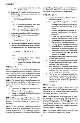 IS 800:2007
~= characteristic yield stress of the
grade of steel.
b) In the case of a sudden (brittle) rupture type
failure, the design resistance may be
determined from:
F~ = 0.9F’,~~,,
~in(~U/j&) / &
where
f“ = characteristic ultimate stress of the
grade of steel used, and
f urn = average ultimate tensile strength of
the material obtained from tests.
c) In the case of a sudden (brittle) buckling type
failure, the design resistance shall be
determined from:
F~ = 0,75Fki, Min(~~!~~)/~mO
d) In ductile buckling type failure in which the
relevant slenderness k can be reliably assessed,
the design resistance may be determined from:
.3(,M”[(tiy %fym)%l
F. = 0.9F
where
x =
x. =
reduction factor for the relevant
buckling curve, and
value of x when the yield strength
isfy”.
14.2.4 Check Tests
Where a component or assembly is designed on the
basis of strength tests or tests to failure and a production
run is carried out of such items, an appropriate number
of samples (not less than two) shall be selected from
each production batch at random for check tests.
14.2.4.1 The samples shall be carefully examined to
ensure that they are similar in all respects to the
prototype tested, particular attention being given to the
following:
a) Dimensions of components and connections;
b) Tolerance and workmanship; and
c) Quality of steel used, checked with reference
to mill test certificates.
14.2.4.2 Where it is not possible to determine either
the variations or the effect of variations from the
prototype, an acceptance test shall be carried out as a
check test.
14.2.4.3 In this check test, the deflections shall be
measured at the same positions as in the acceptance
test of the prototype. The maximum measured
deflection shall not exceed 120 percent of the deflection
recorded during the acceptance test on the prototype
and the residual deflection should not be more than
105 percent of that recorded for the prototype.
14.3 Test Conditions
a)
b)
c)
d)
e)
f)
Loading and measuring devices shall be
calibrated in advance.
The design of the test rig shall be such that:
1)
2)
3)
4)
5)
6)
Loading system adequately simulates the
magnitude and distribution of the
loadlng;
It allows the specimen to perform in a
manner representative of service
conditions;
Lateral and torsional restraint, if any,
should be representative of those in service,
Specimen should be free to deflect under
load according to service condition;
Loading system shall be able to follow
the movements of the specimen without
interruption or abnormal restraints; and
Inadvertent eccentricities at the point of
application of the test loads and at the
supports are avoided,
Test load shall be applied to the unit at a rate
as uniform as practicable.
Deflections should be measured at sufficient
points of high movements to ensure that the
maximum value is determined.
If the magnitude of stresses in a specimen is
to be determined, the strain at the desired
location may be measured and the
corresponding stress calculated.
Prior to any test, preliminary loading (not
exceeding the characteristic values of the
relevant loads) may be applied and then
removed, in order to set the test specimen on
to the test rig.
14.4 Test Loading
14.4.1 Where the self-weight of the specimen is not
representative of the actual permanent load in service,
allowance for the difference shall be made in the
calculation of test loads to be applied.
14.4.2 On the attainment of maximum load for either
acceptance or strength tests, this load shall be
maintained for at least 1 h. Reading of load and
deflection shall be taken at intervals of 15 min and the
loading shall be maintained constant until there is no
significant increase in deflection during a 15 min period
or until at least 1 h has elapsed.
14.4.3 The test load shall be equal to the design load
for the relevant limit state in proof testing.
102
 