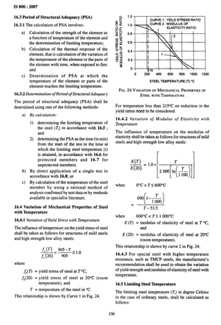 IS 800:2007
16.3 Period of Structural Adequacy (PSA)
16.3.1 The calculation of PSA involves:
a)
b)
c)
Calculation of the strength of the element as
a function of temperature of the element and
the determination of limiting temperature;
Calculation of the thermal response of the
element, that is calculation of the variation of
the temperature of the element or the parts of
the element with time, when exposed to fire;
and
Determination of PSA at which the
1.2
CURVE 1: YEILDSTRESS RATIO
1.0 CURVE 2: MODULUSOF
ELASTICITYRATIO
0.8
I
I
0.6
I
0.4 L
I
0.2
I ‘-
I
0 ’215 I T
0 200 400 600 800 1000 1200
temperature of the element or parts of the
element reaches the limiting temperature.
16.3.2 Determination of Period of Structural Adequacy
The period of structural adequacy (PSA) shall be
determined using one of the following methods:
a)
b)
c)
By calculation:
1)
2)
determining the limiting temperature of
the steel (T,) in accordance with 16.5 ;
and
determining the PSA as the time (in rein)
from the start of the test to the time at
which the limiting steel temperature (t)
is attained, in accordance with 16.6 for
protected members and 16.7 for
unprotected members.
By direct application of a single test in
accordance with 16.8; or
By calculation of the temperature of the steel
member by using a rational method of
analysis confirmed by test data or by methods
available in specialist literature.
16.4 Variation of Mechanical Properties of Steel
with Temperature
16.4.1 Variation of Yield Stress with Temperature
The influence of temperature on the yield stress of steel
shall be taken as follows for structures of mild steels
and high strength low alloy steels:
fy(T) 905-T <10
—= —
f, (20) 905 – -
where
fy(T) = yield stress of steel at T°C,
fy(20) = yield stress of steel at 20°C (room
temperature), and
T = temperature of the steel in “C.
This relationship is shown by Curve 1 in Fig. 24.
STEELTEMPERATURE(T) “C
FIG. 24 VARIATION
OFMECHANICAL
PROPERTIES
OF
STEELWITH
TEMPERATURE
For temperature less than 215°C no reduction in the
yield stress need to be considered.
16.4.2 Variation of Modulus of Elasticity with
Temperature
The influence of temperature on the modulus of
elasticity shall be taken as follows for structures of mild
steels and high strength low alloy steels:
E(T)
— = 1.0+
I
T
E(20)
[ ( )1.
T
20001n —
1100
when O“C < T S 600”C
()
690 l-~
1000
=
T-53.5
when 600”C < T S 1 OOO”C
E (7) = modulus of elasticity of steel at T “C,
and
E (20) = modulus of elasticity of steel at 2(YC
(room temperature).
This relationship is shown by curve 2 in Fig. 24.
16.4.3 For special steel with higher temperature
resistance, such as TMCP steels, the manufacturer’s
recommendation shall be used to obtain the variation
of yield strength and modulus of elasticity of steel with
temperature.
16.5 Limiting Steel Temperature
The limiting steel temperature (Tl) in degree Celsius
in the case of ordinary steels, shall be calculated as
follows:
106
 