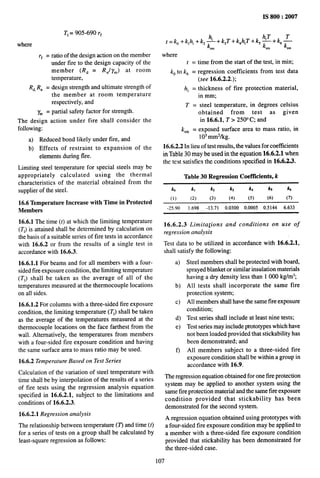.,.,.,..,.,,, ———
T]= 905-690 r~
where
r~ = ratio of the design action on the member
under tire to the design capacity of the
member (R~ = Ru/y~) at room
temperature,
R~,I?u = design strength and ultimate strength of
the member at room temperature
respectively, and
l% = ptiial safety factor for strength.
The design action under fire shall consider
following:
a) Reduced bond likely under tire, and
b) Effects of restraint to expansion of
elements during fire.
the
the
Limiting steel temperature for special steels may be
appropriately calculated using the thermal
characteristics of the material obtained from the
supplier of the steel.
16.6 Temperature Increase with Time in Protected
Members
16.6.1 The time (t) at which the limiting temperature
(Ti) is attained shall be determined by calculation on
the basis of a suitable series of fire tests in accordance
with 16.6.2 or from the results of a single test in
accordance with 16.6.3.
16.6.1.1 For beams and for all members with a four-
sided fire exposure condition, the limiting temperature
(Tl) shall be taken as the average of all of the
temperatures measured at the thermocouple locations
on all sides.
16.6.1.2 For columns with a three-sided fire exposure
condition, the limiting temperature (7’1)shall be taken
as the average of the temperatures measured at the
thermocouple locations on the face farthest from the
wall. Alternatively, the temperatures from members
with a four-sided fire exposure condition and having
the same surface area to mass ratio may be used.
16.6.2 Temperature Based on Test Series
Calculation of the variation of steel temperature with
time shall be by interpolation of the results of a series
of fire tests using the regression analysis equation
specified in 16.6.2.1, subject to the limitations and
conditions of 16.6.2.3.
16.6.2.1 Regression analysis
The relationship between temperature (T) and time (t)
for a series of tests on a group shall be calculated by
least-square regression as follows:
IS 800:2007
t=kO+klhi +k2; +k~T+kahiT+k#+kb~
sm sm sm
where
t = time from the start of the test, in rein;
kOto k~ = regression coefficients from test data
(see 16.6.2.2.);
hi = thickness of fire protection material,
in mm;
T = steel temperature, in degrees celsius
obtained from test as given
in 16.6.1, T > 250” C; and
k,~ = exposed surface area to mass ratio, in
103mm2/kg.
16.6.2.2 In lieu of test results, the values for coefficients
in Table 30 may be used in the equation 16.6.2.1 when
the test satisfies the conditions specified in 16.6.2.3.
Table 30 Regression Coefficients, k
kO k, kz k3 k4 k5 k6
(1) (2) (3) (4) (5) (6) (7)
-25.90 1.698 -13.71 0.0300 0.0005 0.5144 6.633
16.6.2.3 Limitations and conditions on use of
regression analysis
Test data to be utilized in accordance with 16.6.2.1,
shall satisfy the following:
a)
b)
c)
d)
e)
f)
Steel members shall be protected with board,
sprayed blanket or similar insulation materials
having a dry density less than 1000 kg/m3;
All tests shall incorporate the same fire
protection system;
All members shall have the same fire exposure
condition;
Test series shall include at least nine tests;
Test series may include prototypes which have
not been loaded provided that stackability has
been demonstrated; and
All members subject to a three-sided fire
exposure condition shall be within a group in
accordance with 16.9.
The regression equation obtained for one tire protection
system may be applied to another system using the
same fire protection material and the same fire exposure
condition provided that stackability has been
demonstrated for the second system.
A regression equation obtained using prototypes with
a four-sided fire exposure condition maybe applied to
a member with a three-sided fire exposure condition
provided that stackability has been demonstrated for
the three-sided case.
107
 
