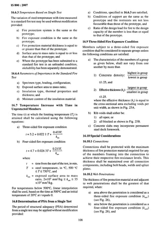 1S 800:2007
16.6.3 Temperature Based on Single Test
The variation of steel temperature with time measured
in a standard fire test maybe used without modification
provided:
a)
b)
c)
d)
e)
Fire protection system is the same as the
prototype;
Fire exposure condition is the same as the
prototype;
Fire protection material thickness is equal to
or greater than that of the prototype;
Surface area to mass ratio is equal to or less
than that of the prototype; and
Where the prototype has been submitted to a
standard fire test in an unloaded condition,
stackability has been separately demonstrated.
16.6.4 Parameters of Importance in the Standard Fire
Test
a)
b)
c)
d)
Specimen type, loading, configuration;
Exposed surface area to mass ratio;
Insulation type, thermal properties and
thickness; and
Moisture content of the insulation material.
16.7 Temperature Increase with Time in
Unprotected Members
The time (t)
at which the limiting temperature (Tl) is
attained shall be calculated using the following
equations:
a) Three-sided fire exposure condition
o.433q
t=5.2+0.022 1 T+ -
ksm
b) Four-sided fire exposure condition
t = 4.7
where
t =
T=
k,~ =
+0.0263T+ 3
ksm
time from the start of the test, in rein,
steel temperature, in “C, 500 “C
s T ~ 75t)°C, and
exposed surface area to mass
ratio, 2x103 mm2/kg S k,m S 35
x103 mm2/kg.
For temperatures below 500°C, linear interpolation
shall be used, based on the time at 500”C and an initial
temperature of 20”C at tequals O.
16.8 Determination of PSA from a Single Test
The period of structural adequacy (PSA) determined
from a single test maybe applied without modification
provided:
a) Conditions, specified in 16.6.3 are satisfied,
b) Conditions of support are the same as the
prototype and the restraints are not less
favorable than those of the prototype, and
c) Ratio of the design load for fire to the design
capacity of the member is less than or equal
to that of the prototype.
16.9 Three-Sided Fire Exposure Condition
Members subject to a three-sided fire exposure
condition shall be considered in separate groups unless
the following conditions are satisfied:
a) The characteristics of the members of a group
as given below, shall not vary from one
another by more than
highest in group
1) Concrete density:
lowest in group
<1.25, and
largest in group
2) Effective thickness (h,):
smallest in group
SI.25.
where the effective thickness (h.) is equal to
the cross-sectional area excluding voids per
unit width, as shown in Fig. 25A.
b) IUb voids shall either be:
1) all open; or
2) all blocked as shown in Fig. 25B.
c) Concrete slabs may incorporate permanent
steel deck formwork.
16.10 Special Considerations
16.10.1 Connections
Connections shall be protected with the maximum
thickness of fire protection material required for any
of the members framing into the connection to
achieve their respective fire-resistance levels. This
thickness shall be maintained over all connection
components, including bolt heads, welds and splice
plates.
16.10.2 Web Penetrations
The thickness of tire protection material at and adjacent
to web penetrations shall be the greatest of that
required, when:
a) area above the penetration is considered as a
three-sided fire exposure condition (k,~l)
(see Fig. 26),
b) area below the penetration is considered as a
four-sided fire exposure condition (k,~2)
(see Fig. 26), and
108
 