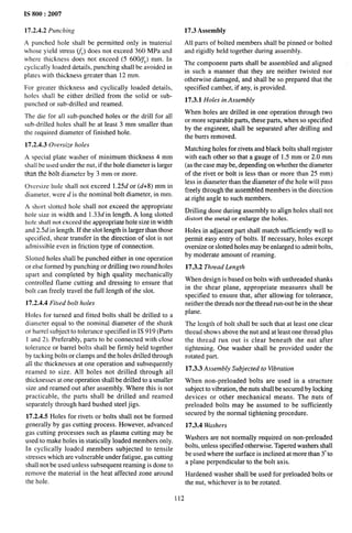 IS 800:2007
17.2.4.2 Punching
A punched hole shall be permitted only in ‘material
whose yield stress WY)does not exceed 360 MPa and
where thickness does not exceed (5 600/~Y) mm. In
cyclically loaded details, punching shall be avoided in
plates with thickness greater than 12 mm.
For greater thickness and cyclically loaded details,
holes shall be either drilled from the solid or sub-
punched or sub-drilled and reamed.
The die for all sub-punched holes or the drill for all
sub-drilled holes shall be at least 3 mm smaller than
the required diameter of finished hole.
17.2.4.3 Oversize holes
A special plate washer of minimum thickness 4 mm
shall be used under the nut, if the hole diameter is larger
than the bolt diameter by 3 mm or more.
Oversize hole shall not exceed 1.25d or (d+8) mm in
diameter, were d is the nominal bolt diameter, in mm.
A short slotted hole shall not exceed the appropriate
hole size in width and 1.33d in length. A long slotted
hole shall not exceed the appropriate hole size in width
and 2.5d in length. If the slot length is larger than those
specified, shear transfer in the direction of slot is not
admissible even in friction type of connection.
Slotted holes shall be punched either in one operation
or else formed by punching or drilling two round holes
apart and completed by high quality mechanically
controlled flame cutting and dressing to ensure that
bolt can freely travel the full length of the slot.
17.2.4.4 Fitted bolt holes
Holes for turned and fitted bolts shall be drilled to a
diameter equal to the nominal diameter of the shank
or barrel subject to tolerance specified in IS 919 (Parts
1 and 2). Preferably, parts to be connected with close
tolerance or barrel bolts shall be firmly held together
by tacking bolts or clamps and the holes drilled through
all the thicknesses at one operation and subsequently
reamed to size. All holes not drilled through all
thicknesses atone operation shall be drilled to a smaller
size and reamed out after assembly. Where this is not
practicable, the parts shall be drilled and reamed
separately through hard bushed steel jigs.
17.2.4.5 Holes for rivets or bolts shall not be formed
generally by gas cutting process. However, advanced
gas cutting processes such as plasma cutting may be
used to make holes in statically loaded members only.
In cyclically loaded members subjected to tensile
stresses which are vulnerable under fatigue, gas cutting
shall not be used unless subsequent reaming is done to
remove the material in the heat affected zone around
the hole.
17.3 Assembly
All parts of bolted members shall be pinned or bolted
and rigidly held together during assembly.
The component parts shall be assembled and aligned
in such a manner that they are neither twisted nor
otherwise damaged, and shall’ be so prepared that the
specified camber, if any, is provided.
17.3.1 Holes in Assembly
When holes are drilled in one operation through two
or more separable parts, these parts, when so specified
by the engineer, shall be separated after drilling and
the burrs removed.
Matching holes for rivets and black bolts shall register
with each other so that a gauge of 1.5 mm or 2.0 mm
(as the case may be, depending on whether the diameter
of the rivet or bolt is less than or more than 25 mm)
less in diameter than the diameter of the hole will pass
freely through the assembled members in the direction
at right angle to such members.
Drilling done during assembly to align holes shall not
distort the metal or enlarge the holes.
Holes in adjacent part shall match sufficiently well to
permit easy entry of bolts. If necessary, holes except
oversize or slotted holes maybe enlarged to admit bolts,
by moderate amount of reaming.
17.3.2 Thread Length
When design is based on bobs with unthreaded shanks
in the shear plane, appropriate measures shall be
specified to ensure that, after allowing for tolerance,
neither the threads nor the thread run-out be in the shear
plane.
The length of bolt shall be such that at least one clear
thread shows above the nut and at least one thread plus
the thread run out is clear beneath the nut after
tightening. One washer shall be provided under the
rotated part.
17.3.3 Assembly Subjected to Vibration
When non-preloaded bolts are used in a structure
subject to vibration, the nuts shall be secured by locking
devices or other mechanical means. The nuts of
preloaded bolts may be assumed to be sufficiently
secured by the normal tightening procedure.
17.3.4 Washers
Washers are not normally required on non-preloaded
bolts, unless specified otherwise. Tapered washers shall
be used where the surface is inclined at more than 3“to
a plane perpendicular to the bolt axis.
Hardened washer shall be used for preloaded bolts or
the nut, whichever is to be rotated.
112
 