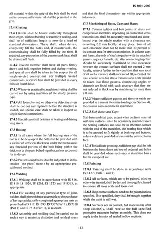 All material within the grip of the bolt shall be steel
and no compressible material shall be permitted in the
grip.
17.4 Riveting
17.4.1 Rivets shall be heated uniformly throughout
their length, without burning or excessive scaling, and
shall be of sufficient length to provide a head of
standard dimensions. These shall, when driven,
completely fill the holes and, if countersunk, the
countersinking shall be fully filled by the rivet. lf
required, any protrusion of the countersunk head shall
be dressed off ftush.
17.4.2 Riveted member shall have all parts firmly
drawn and held together before and during riveting,
and special care shall be taken in this respect for all
single-riveted connections. For multiple riveted
connections, a service bolt shall be provided in every
third or fourth hole.
17.4.3 Wherever practicable, machine riveting shall be
carried out by using machines of the steady pressure
type.
17.4.4 All loose, burned or otherwise defective rivets
shall be cut out and replaced before the structure is
loaded, and special care shall be taken to inspect all
single riveted connections.
17.4.5 Special care shall be taken in heating and driving
long rivets.
17.5 Bolting
17.5.1 In all cases where the full bearing area of the
bolt is to be developed, the bolt shall be provided with
a washer of sufficient thickness under the nut to avoid
any threaded portion of the bolt being within the
thickness or the parts bolted together, unless accounted
for in design.
17.5.2 Pre-tensioned bolts shall be subjected to initial
tension (the proof stress) by an appropriate pre-
calibmted method.
17.6 Welding
17.6.1 Welding shall be in accordance with IS 816,
IS 819, IS 1024, IS 1261, IS 1323 and IS 9595, as
appropriate.
17.6.2 For welding of any particular type of joint,
welders shall give evidence acceptable to the purchaser
of having satisfactorily completed appropriate tests as
prescribed in IS 817, IS 1393, IS 7307 (Part 1), IS 7310
(Part 1) andIS7318 (Part 1), as relevant.
17.6.3 Assembly and welding shall be carried out in
such a way to minimize distortion and residuat stress
IS 800:2007
and that the final dimensions are within appropriate
tolerances.
17.7 Machining of Butts, Caps and Bases
17.7.1 Column splices and butt joints of struts and
compression members, depending on contact for stress
transmission, shall be accurately machined and close-
butted over the whole section with a clearance not
exceeding 0.2 mm locally, at any place. Sum of all
such clearance shall not be more than 30 percent of
the contact area for stress transmission. In column caps
and bases, the ends of shafts together with the attached
gussets, angles, channels, etc; after connecting together
should be accurately machined so that clearance
between the contact surfaces shall not exceed 2 mm
locally, subject further to the condition that sum total
of all such clearance shall not exceed 30 percent of the
total contact area for stress transmission. Care should
be taken that these gussets, connecting angles or
channels are fixed with such accuracy that they are
not reduced in thickness by machining by more than
2.0 mm,
17.7.2 Where sufficient gussets and rivets or welds are
provided to transmit the entire loading (see Section 4),
the column ends need not be machined.
17.7.3 Slab Bases and Caps
Slab bases and slab caps, except when cut from material
with true surfaces, shall be accurately machined over
the bearing surfaces and shall be in effective contact
with the end of the stanchion, the bearing face which
is to be grouted to fit tightly at both top and bottom,
unless welds are provided to transmit the entire column
face.
17.7.4 To Facilitate grouting, sufficient gap shall be left
between the base plates and top of pedestal and holes
shall be provided where necessary in stanchion bases
for the escape of air.
17.8 Painting
17.8.1 Painting shall be done in accordance with
IS 1477 (Parts 1 and 2).
17.8.2 All surfaces, which are to be painted, oiled or
otherwise treated, shall be dry and thoroughly cleaned
to remove all loose scale and loose rust.
17.8.3 Shop contzact surfaces need not be painted unless
specified. If so specified, they shall be brought together
while the paint is still wet.
17.8.4 Surfaces not in contact, but inaccessible after
shop assembly, shall receive tbe full specified
protective treatment before assembly. This does not
apply to the interior of sealed hollow sectiorf$.
113
 
