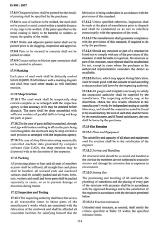 IS 800:2007
17.8.5 Chequered plates shall be painted but the details
of painting shall be specified by the purchaser.
17.8.6 In case of surfaces to be welded, the steel shall
not be painted or metal coated within a suitable distance
of any edge to be welded, if the paint specified or the
metal coating is likely to be harmful to welders or
impair the quality of the welds.
17.8.7 Welds and adjacent parent metal shall not be
painted prior to de-slagging, inspection and approval.
17.8.8 Parts to be encased in concrete shall not be
painted or oiled.
17.8.9 Contact surface in friction type connection shall
not be painted in advance.
17.9 Marking
Each piece of steel work shall be distinctly marked
before dispatch, in accordance with a marking diagram
and shall bear such other marks as will facilitate
erection,
17.10 Shop Erection
17.10.1 The steel work shall be temporarily shop
erected complete or as arranged with the inspection
agency so that accuracy of fit may be checked before
dispatch. The parts shall be shop assembled with
sufficient numbers of parallel drifts to bring and keep
the parts in place.
17.10.2 In the case of parts drilled or punched, through
steel jigs with bushes resulting in all similar parts being
interchangeable, the steelwork maybe shop erected in
such position as arranged with the inspection agency.
17.10.3 In case of shop fabrication using numerically
controlled machine data generated by computer
software (like CAD), the shop erection may be
dispensed with at the discretion of the inspector.
17.11 Packing
All projecting plates or bars and all ends of members
at joints shall be stiffened, all straight bars and plates
shall be bundled, all screwed ends and machined
surfaces shall be suitably packed and all rivets, bolts,
nuts, washers and small and loose parts shall be packed
separately in cases, so as to prevent damage or
distortion during transit.
17.12 Inspection and Testing
17.12.1 The inspecting authority shall have free access
at all reasonable times to those parts of the
manufacturer’s works which are concerned with the
fabrication of the steelwork and shall be afforded all
reasonable facilities for satisfying himself that the
fabrication is being undertaken in accordance with the
provisions of this standard.
17.12.2 Unless specified otherwise, inspection shall
be made at the place of manufacture prior to dispatch
and shall be conducted so as not to interfere
unnecessarily with the operation of the work.
17.12.3 The manufacturer shall guarantee compliance
with the provisions of this standard, if required to do
so by the purchaser.
17.12.4 Should any structure or part of a structure be
found not to comply with any of the provisions of this
standard, it shall be liable to rejection. No structure or
part of the structure, once rejected shall be resubmitted
for test, except in cases where the purchaser or his
authorized representative considers the defect as
rectifiable.
17.12,5 Defects, which may appear during fabrication,
shall be made good with the consent of and according
to the procedure laid down by the inspecting authority.
17.12.6 All gauges and templates necessary to satisfy
the inspection authority shall be supplied by the
manufacturer. The inspecting authority may, at his
discretion, check the test results obtained at the
manufacturer’s works by independent testing at outside
laboratory, and should the material so tested be found
to be unsatisfactory, the cost of such tests shall be borne
by the manufacturer, and if found satisfactory, the cost
shall be borne by the purchaser.
17.13 Site Erection
17.13.1 Plant and Equipment
The suitability and capacity of all plant and equipment
used for erection shall be to the satisfaction of the
engineer.
17.13.2 Storing and Handling
All structural steel should be so stored and handled at
the site that the members are not subjected to excessive
stresses and damage by corrosion due to exposure to
environment.
17.13.3 Setting Out
The positioning and Ievelling of all steelwork, the
plumbing of stanchions and the placing of every part
of the structure with accuracy shall be in accordance
with the approved drawings and to the satisfaction of
the engineer in accordance with the deviation permitted
below.
17.13.3.1 Erection tolerances
Unloaded steel structure, as erected, shall satisfy the
criteria specified in Table 33 within the specified
tolerance limits.
114
 