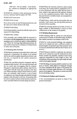 IS 800:2007
’440 volts’, ‘Do not smoke’, ‘Look ahead’,
etc; should be displayed at appropriate
places,
17.13.4.5 For detailed safety precautions during
erection, reference shall be made to IS 7205.
17.13.5 Field Connections
17.13.5.1 Field riveting
Rivets driven at the site shall be heated and driven with
the same care as those driven in the shop.
17.13.5.2 Field bolting
Field bolting shall be carried out with the same care as
required for shop bolting.
17.13.5.3 Fillet welding
Field assembly and welding shall be executed in
accordance with the requirements for shop fabrications
excepting such as manifestly apply to shop conditions
only. Where the steel has been delivered painted, the
paint shall be removed for a distance of at least 50 mm
on either side of the joint.
17.14 Painting After Erection
17.14.1 Before painting of such steel which is delivered
unpainted is commenced, all surfaces to be painted
shall be dry and thoroughly cleaned from all loose scale
and rust, as required by the surface protection
specification.
17.14.2 The specified protective treatment shall be
~ompleted after erection. All rivet and bolt heads and
the site welds after de-slagging shall be cleaned.
Damaged or deteriorated paint surfaces shall first be
made good with the same type of paint as the shop
coat. Where specified, surfaces which will be in contact
after site assembly, shall receive a coat of paint
(in addition to any shop priming) and shall be brought
together while the paint is still wet. No painting shall
be used on contact surfaces in the friction connection,
unless specified otherwise by the design document.
17.14.3 Where the steel has received a metal coating
in the shop, this coating shall be completed on site so
as to be continuous over any welds and site rivets or
bolts, subject to the approval of the engineer. Painting
on site may complete protection. Bolts, which have
been galvanized or similarly treated, are exempted from
this requirement.
17.14.4 Surface, which will be inaccessible after site
assembly, shall receive the full-specified protective
treatment before assembly.
17.14.5 Site painting should not be done in frosty or
foggy weather, or when humidity is such as to cause
condensation on the surfaces to be painted.
17.15 Bedding Requirement
17.15.1 Bedding shall be carried out with Portland
cement grout or mortar, as described under 17.15.4 or
fine cement concrete in accordance with IS 456.
17.15.2 For multi-storeyed buildings, this operation
shall not be carried out until a sufficient number of
bottom lengths of stanchions have been properly lined,
leveled and plumbed and sufficient floor beams are in
position.
17.15.3 Whatever method is employed, the operation
shall not be carried out until the steelwork has been
finally Ievelled and plumbed, stanchion bases being
supported meanwhile by steel wedges or nuts; and
immediately before grouting, the space under the steel
shall be thoroughly cleaned.
17.15.4 Bedding of structure shall be carried out with
grout or mortar, which shall be of adequate strength
and shall completely fill the space to be grouted and
shall either be placed under pressure or by ramming
against fixed supports. The grouts or mortar used shall
be non’-shrinking variety.
17.16 Steelwork Tenders and Contracts
A few recommendations are given in Annex G for
general information.
116
 